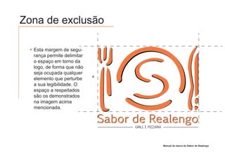 Zona de exclusão

  Esta margem de segu-
  rança permite delimitar
  o espaço em torno da
  logo, de forma que não
  seja ocupada qualquer
                            X
  elemento que perturbe
  a sua legibilidade. O
  espaço a respeitados
  são os demonstrados
  na imagem acima
  mencionada.

                                Sabor de Realengo
                                      GRILL E PIZZARIA




                                                         Manual de marca do Sabor de Realengo
 