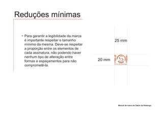 Reduções mínimas

  Para garantir a legibilidade da marca
  é importante respeitar o tamanho                25 mm
  mínimo da mesma. Deve-se respeitar
  a proporção entre os elementos de
  cada assinatura, não podendo haver
  nenhum tipo de alteração entre
  formas e espaçamentos para não          20 mm
  comprometê-la.
                                                  Sabor de Realengo
                                                        GRILL E PIZZARIA




                                                       Manual de marca do Sabor de Realengo
 