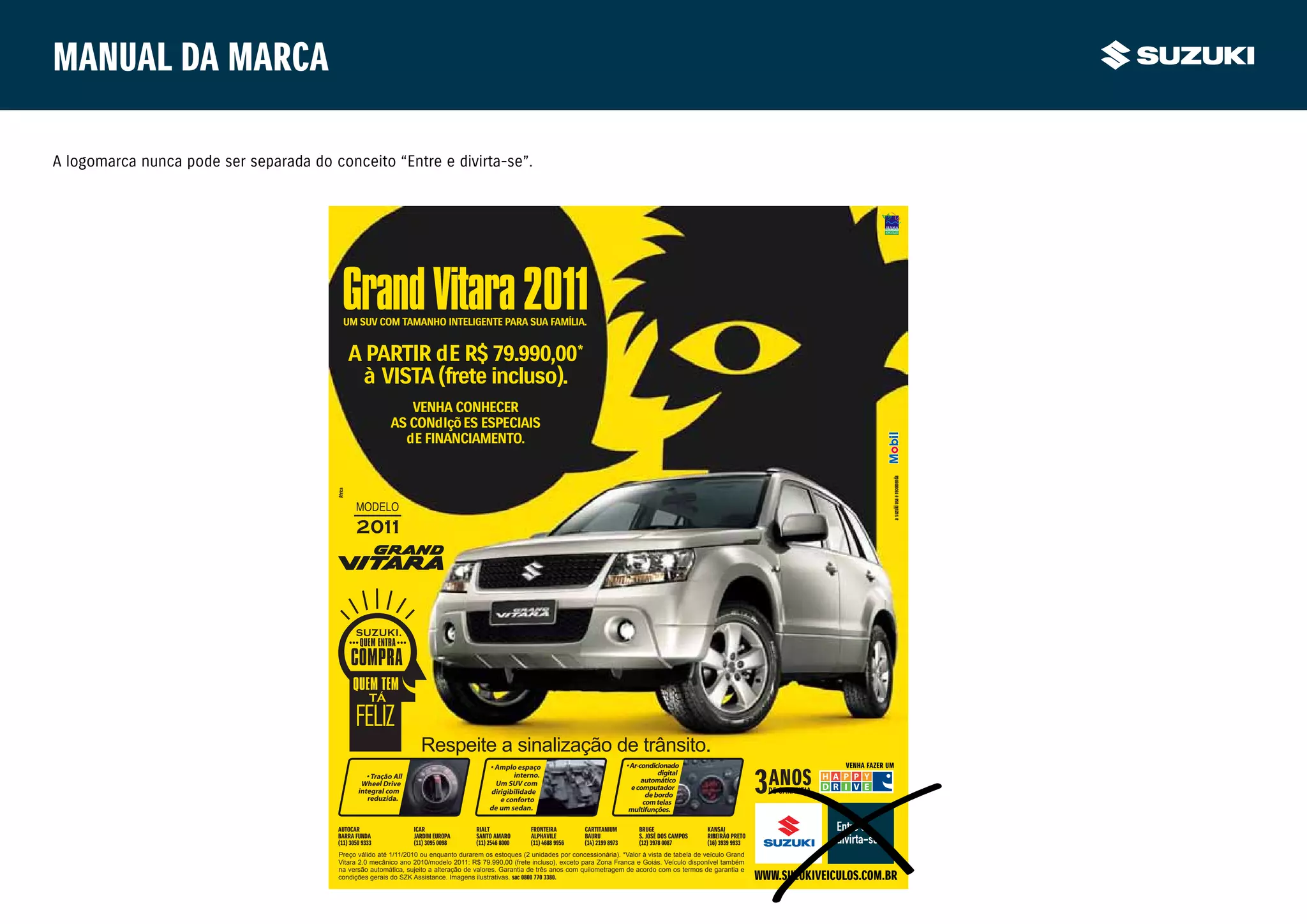 Manual da marca

A logomarca nunca pode ser separada do conceito “Entre e divirta-se”.




                                          Grand Vitara 2011
                                           UM SUV COM TAMANHO INTELIGENTE PARA SUA FAMÍLIA.


                                             A PARTIR dE R$ 79.990,00*
                                              à VISTA (frete incluso).
                                                               VENHA CONHECER
                                                            AS CONdIçõ ES ESPECIAIS
                                                              dE FINANCIAMENTO.




                                                                                                                                                                                                                a suzuki usa e recomenda
                                                                     Respeite a sinalização de trânsito.
                                                                                           • Amplo espaço                                 • Ar-condicionado                                        VENHA FAZER UM
                                                    • Tração All                                  interno.                                            digital
                                                  Wheel Drive                                Um SUV com                                         automático
                                                 integral com                                                                               e computador
                                                                                           dirigibilidade                                         de bordo
                                                    reduzida.                                 e conforto                                         com telas
                                                                                           de um sedan.                                    multifunções.

                                         AUTOCAR                   ICAR               RIALT             FRONTEIRA        CARTITANIUM          BRUGE                KANSAI
                                         BARRA FUNDA               JARDIM EUROPA      SANTO AMARO       ALPHAVILE        BAURU                S. JOSÉ DOS CAMPOS
                                                                                                                                               .                   RIBEIRÃO PRETO
                                                                                                                                                                     B
                                         (11) 3050 9333            (11) 3095 0098     (11) 2546 8000    (11) 4688 9956   (14) 2199 8973       (12) 3978 0087       (16) 3939 9933
                                         Preço válido até 1/11/2010 ou enquanto durarem os estoques (2 unidades por concessionária). *Valor à vista de tabela de veículo Grand
                                         Vitara 2.0 mecânico ano 2010/modelo 2011: R$ 79.990,00 (frete incluso), exceto para Zona Franca e Goiás. Veículo disponível também
                                         na versão automática, sujeito a alteração de valores. Garantia de três anos com quilometragem de acordo com os termos de garantia e
                                         condições gerais do SZK Assistance. Imagens ilustrativas. sac 0800 770 3380.                                                               WWW.SUZUKIVEICULOS.COM.BR
 