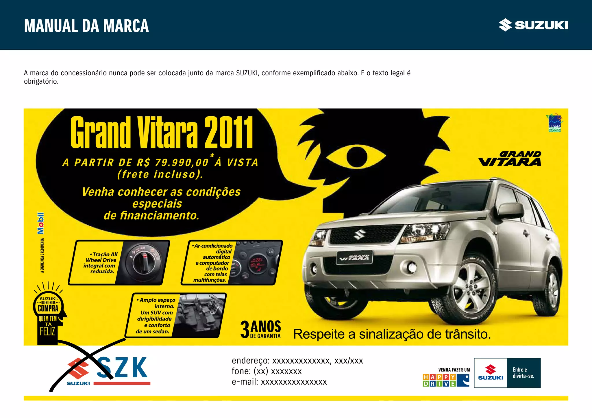 Manual da marca

A marca do concessionário nunca pode ser colocada junto da marca SUZUKI, conforme exemplificado abaixo. E o texto legal é
obrigatório.




                                Grand Vitara 2011
                               A PARTIR DE R$ 79.990,00*À VISTA
                                        (frete incluso).
                                  Venha conhecer as condições
                                          especiais
    A SUZUKI USA E RECOMENDA




                                                                      • Ar-condicionado
                                     • Tração All                                 digital
                                   Wheel Drive                              automático
                                  integral com                          e computador
                                     reduzida.                                de bordo
                                                                             com telas
                                                                       multifunções.


                                                    • Amplo espaço
                                                           interno.
                                                      Um SUV com
                                                    dirigibilidade
                                                       e conforto
                                                    de um sedan.
                                                                                                      Respeite a sinalização de trânsito.
                                                                                        endereço: xxxxxxxxxxxxx, xxx/xxx
                                                                                        fone: (xx) xxxxxxx                     VENHA FAZER UM

                                                                                        e-mail: xxxxxxxxxxxxxxx
 