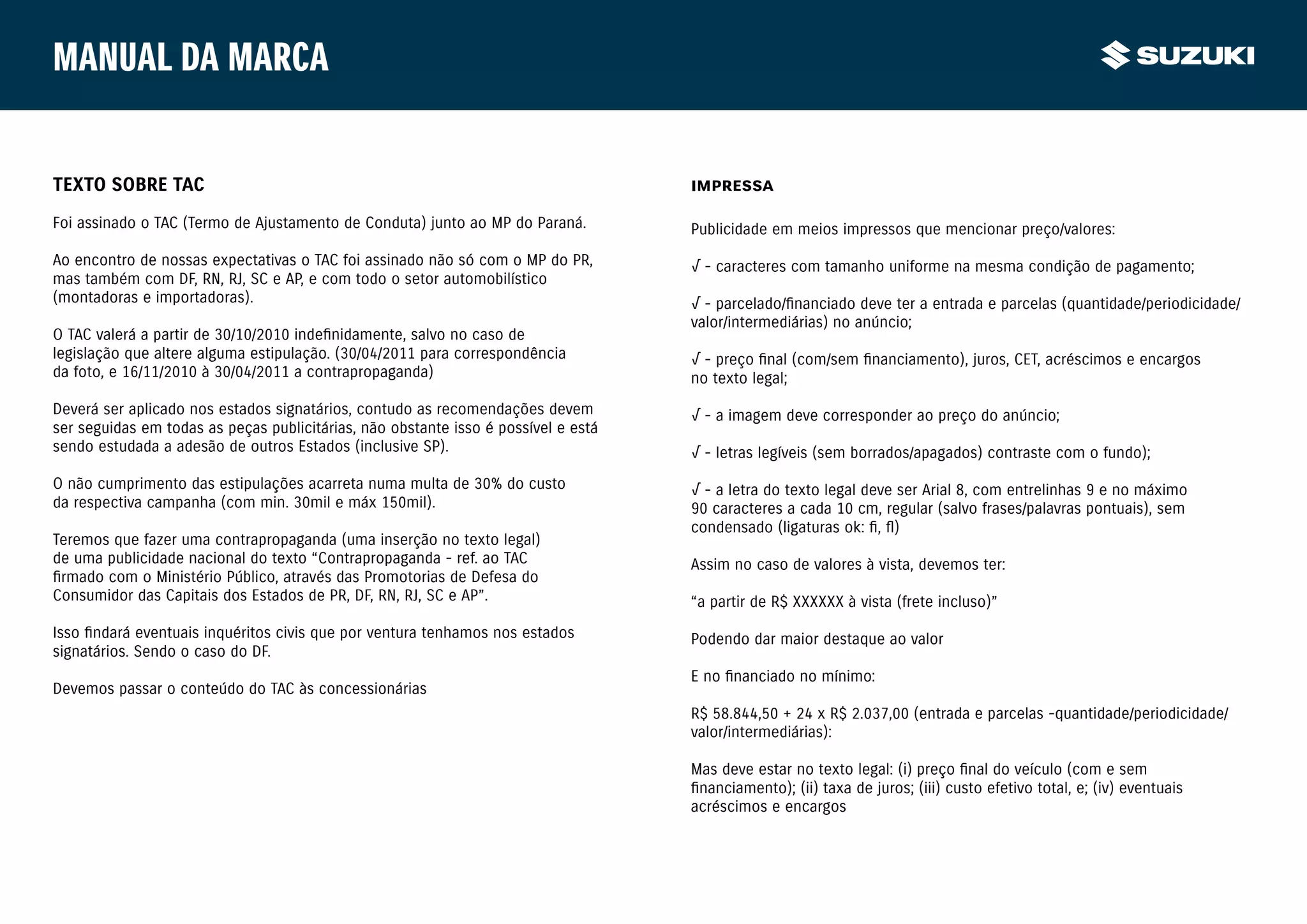 Manual da marca


TEXTO SOBRE TAC                                                                     IMPRESSA

Foi assinado o TAC (Termo de Ajustamento de Conduta) junto ao MP do Paraná.         Publicidade em meios impressos que mencionar preço/valores:

Ao encontro de nossas expectativas o TAC foi assinado não só com o MP do PR,        √ - caracteres com tamanho uniforme na mesma condição de pagamento;
mas também com DF, RN, RJ, SC e AP, e com todo o setor automobilístico
(montadoras e importadoras).                                                        √ - parcelado/financiado deve ter a entrada e parcelas (quantidade/periodicidade/
                                                                                    valor/intermediárias) no anúncio;
O TAC valerá a partir de 30/10/2010 indefinidamente, salvo no caso de
legislação que altere alguma estipulação. (30/04/2011 para correspondência          √ - preço final (com/sem financiamento), juros, CET, acréscimos e encargos
da foto, e 16/11/2010 à 30/04/2011 a contrapropaganda)                              no texto legal;

Deverá ser aplicado nos estados signatários, contudo as recomendações devem         √ - a imagem deve corresponder ao preço do anúncio;
ser seguidas em todas as peças publicitárias, não obstante isso é possível e está
sendo estudada a adesão de outros Estados (inclusive SP).                           √ - letras legíveis (sem borrados/apagados) contraste com o fundo);
O não cumprimento das estipulações acarreta numa multa de 30% do custo              √ - a letra do texto legal deve ser Arial 8, com entrelinhas 9 e no máximo
da respectiva campanha (com min. 30mil e máx 150mil).                               90 caracteres a cada 10 cm, regular (salvo frases/palavras pontuais), sem
                                                                                    condensado (ligaturas ok: ﬁ, ﬂ)
Teremos que fazer uma contrapropaganda (uma inserção no texto legal)
de uma publicidade nacional do texto “Contrapropaganda - ref. ao TAC                Assim no caso de valores à vista, devemos ter:
firmado com o Ministério Público, através das Promotorias de Defesa do
Consumidor das Capitais dos Estados de PR, DF, RN, RJ, SC e AP”.                    “a partir de R$ XXXXXX à vista (frete incluso)”
Isso findará eventuais inquéritos civis que por ventura tenhamos nos estados        Podendo dar maior destaque ao valor
signatários. Sendo o caso do DF.
                                                                                    E no financiado no mínimo:
Devemos passar o conteúdo do TAC às concessionárias
                                                                                    R$ 58.844,50 + 24 x R$ 2.037,00 (entrada e parcelas -quantidade/periodicidade/
                                                                                    valor/intermediárias):

                                                                                    Mas deve estar no texto legal: (i) preço final do veículo (com e sem
                                                                                    financiamento); (ii) taxa de juros; (iii) custo efetivo total, e; (iv) eventuais
                                                                                    acréscimos e encargos
 