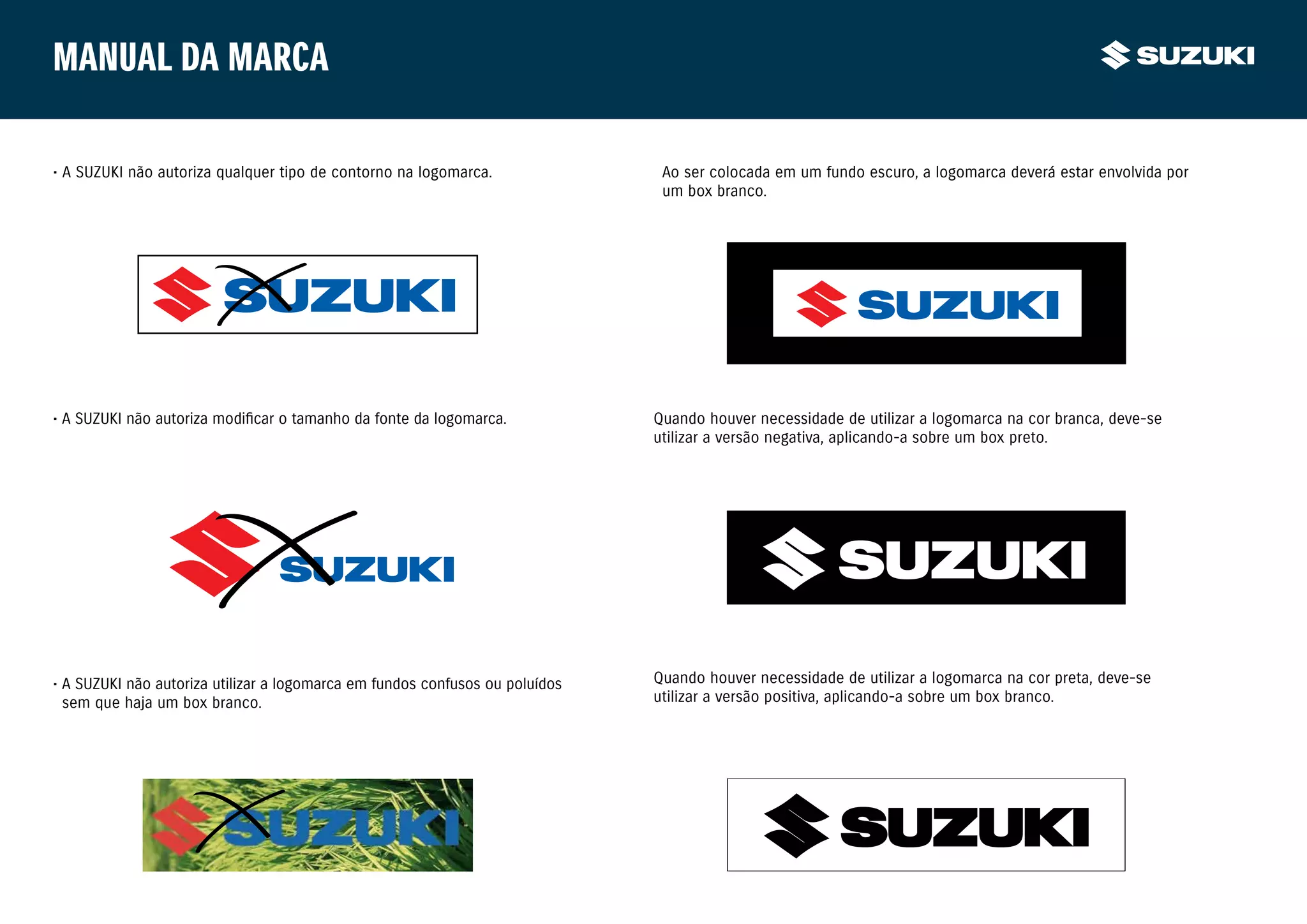 Manual da marca

• A SUZUKI não autoriza qualquer tipo de contorno na logomarca.                Ao ser colocada em um fundo escuro, a logomarca deverá estar envolvida por
                                                                               um box branco.




• A SUZUKI não autoriza modificar o tamanho da fonte da logomarca.            Quando houver necessidade de utilizar a logomarca na cor branca, deve-se
                                                                              utilizar a versão negativa, aplicando-a sobre um box preto.




• A SUZUKI não autoriza utilizar a logomarca em fundos confusos ou poluídos   Quando houver necessidade de utilizar a logomarca na cor preta, deve-se
	 sem que haja um box branco.                                                 utilizar a versão positiva, aplicando-a sobre um box branco.
 