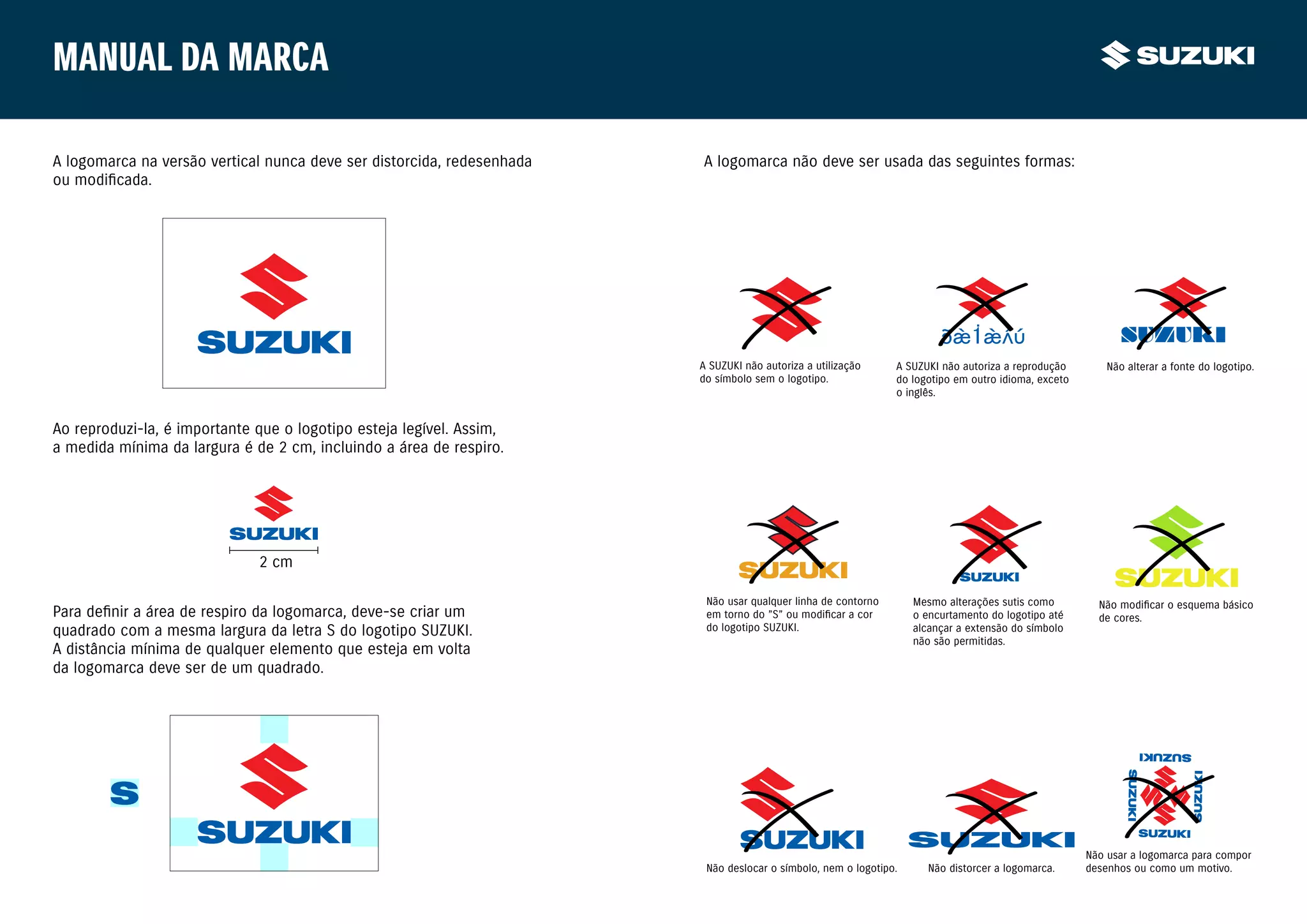 Manual da marca

A logomarca na versão vertical nunca deve ser distorcida, redesenhada   A logomarca não deve ser usada das seguintes formas:
ou modificada.




                                                                                                                        SUZUKI                             SUZUKI
                                                                        A SUZUKI não autoriza a utilização     A SUZUKI não autoriza a reprodução        Não alterar a fonte do logotipo.
                                                                        do símbolo sem o logotipo.             do logotipo em outro idioma, exceto
                                                                                                               o inglês.


Ao reproduzi-la, é importante que o logotipo esteja legível. Assim,
a medida mínima da largura é de 2 cm, incluindo a área de respiro.




                              2 cm

                                                                         Não usar qualquer linha de contorno       Mesmo alterações sutis como         Não modificar o esquema básico
Para definir a área de respiro da logomarca, deve-se criar um            em torno do ”S” ou modificar a cor        o encurtamento do logotipo até      de cores.
quadrado com a mesma largura da letra S do logotipo SUZUKI.              do logotipo SUZUKI.                       alcançar a extensão do símbolo
                                                                                                                   não são permitidas.
A distância mínima de qualquer elemento que esteja em volta
da logomarca deve ser de um quadrado.




                                                                                                                                                     Não usar a logomarca para compor
                                                                         Não deslocar o símbolo, nem o logotipo.     Não distorcer a logomarca.      desenhos ou como um motivo.
 