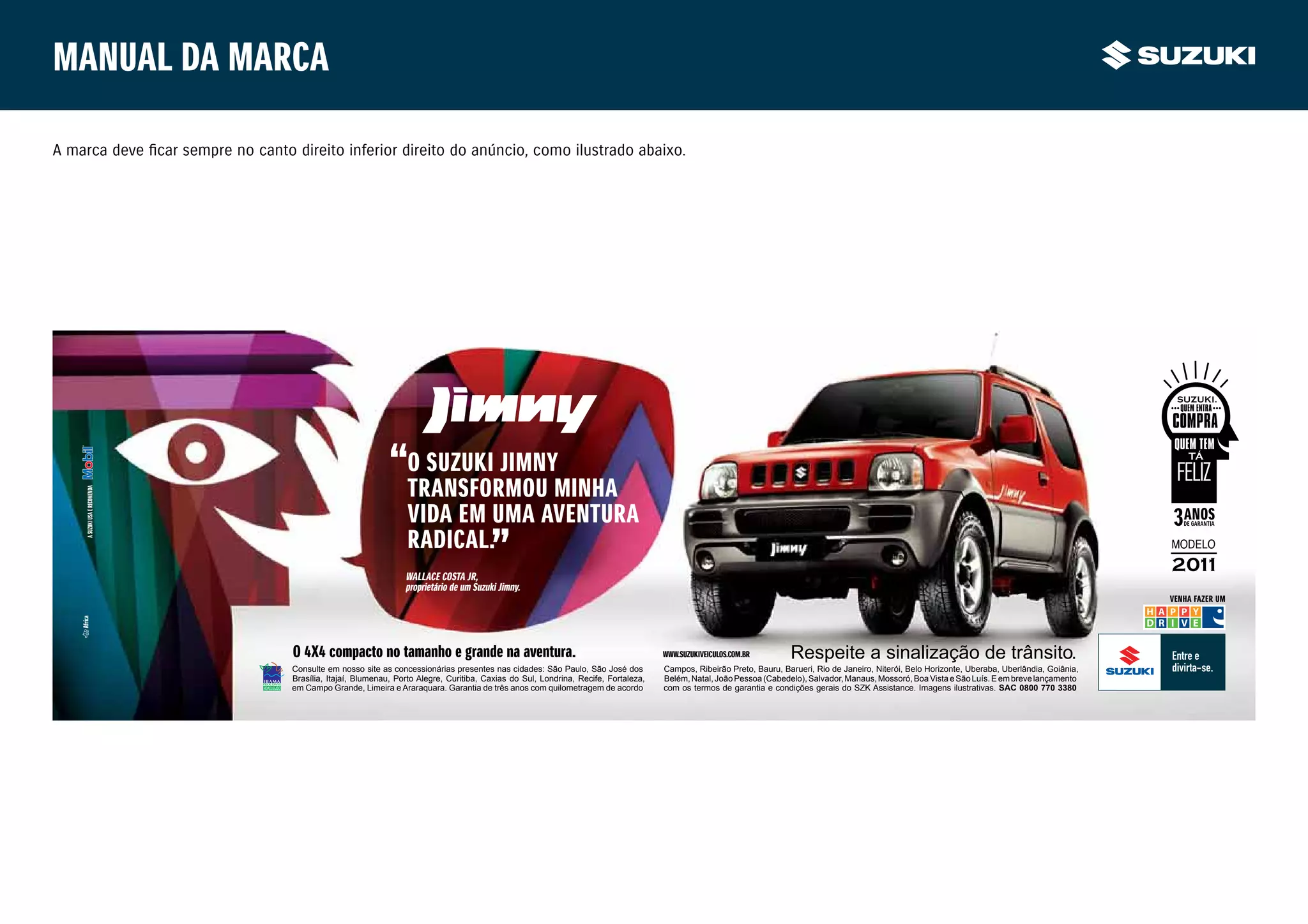 Manual da marca

A marca deve ficar sempre no canto direito inferior direito do anúncio, como ilustrado abaixo.




                                                                  o Suzuki jimny
                                                                  trAnSFormou minHA
    A Suzuki uSA e recomendA




                                                                  VidA em umA AVenturA
                                                                  rAdicAl.
                                                                 wAllAce coStA jr,
                                                                 proprietário de um Suzuki jimny.
                                                                                                                                                                                                                                                      VenHA FAzer um




                                   o 4X4 compacto no tamanho e grande na aventura.                                                   www.SuzukiVeiculoS.com.br        Respeite a sinalização de trânsito.
                                   Consulte em nosso site as concessionárias presentes nas cidades: São Paulo, São José dos          Campos, Ribeirão Preto, Bauru, Barueri, Rio de Janeiro, Niterói, Belo Horizonte, Uberaba, Uberlândia, Goiânia,
                                   Brasília, Itajaí, Blumenau, Porto Alegre, Curitiba, Caxias do Sul, Londrina, Recife, Fortaleza,   Belém, Natal, João Pessoa (Cabedelo), Salvador, Manaus, Mossoró, Boa Vista e São Luís. E em breve lançamento
                                   em Campo Grande, Limeira e Araraquara. Garantia de três anos com quilometragem de acordo          com os termos de garantia e condições gerais do SZK Assistance. Imagens ilustrativas. SAC 0800 770 3380
 