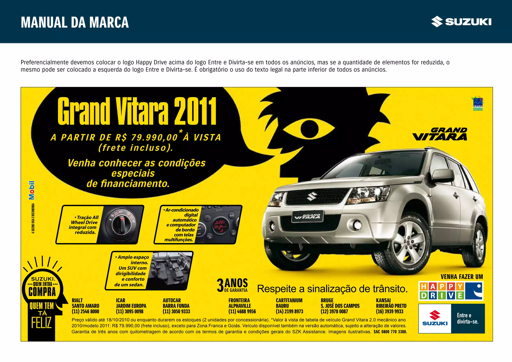 Manual da marca

Preferencialmente devemos colocar o logo Happy Drive acima do logo Entre e Divirta-se em todos os anúncios, mas se a quantidade de elementos for reduzida, o
mesmo pode ser colocado a esquerda do logo Entre e Divirta-se. É obrigatório o uso do texto legal na parte inferior de todos os anúncios.




                               Grand Vitara 2011
                              A PARTIR DE R$ 79.990,00*À VISTA
                                       (frete incluso).
                                 Venha conhecer as condições
                                         especiais
   A SUZUKI USA E RECOMENDA




                                                                             • Ar-condicionado
                                    • Tração All                                         digital
                                  Wheel Drive                                      automático
                                 integral com                                  e computador
                                    reduzida.                                        de bordo
                                                                                    com telas
                                                                              multifunções.


                                                      • Amplo espaço
                                                             interno.
                                                        Um SUV com
                                                      dirigibilidade
                                                         e conforto                                                                                                                                  VENHA FAZER UM

                                                                                                                             Respeite a sinalização de trânsito.
                                                      de um sedan.


                                  RIALT                ICAR                  AUTOCAR                        FRONTEIRA              CARTITANIUM          BRUGE                      KANSAI
                                  SANTO AMARO          JARDIM EUROPA         BARRA FUNDA                    ALPHAVILLE             BAURU                S. JOSÉ DOS CAMPOS         RIBEIRÃO PRETO
                                  (11) 2546 8000       (11) 3095 0098        (11) 3050 9333                 (11) 4688 9956         (14) 2199 8973       (12) 3978 0087             (16) 3939 9933
                                  Preço válido até 18/10/2010 ou enquanto durarem os estoques (2 unidades por concessionária). *Valor à vista de tabela de veículo Grand Vitara 2.0 mecânico ano
                                  2010/modelo 2011: R$ 79.990,00 (frete incluso), exceto para Zona Franca e Goiás. Veículo disponível também na versão automática, sujeito a alteração de valores.
                                  Garantia de três anos com quilometragem de acordo com os termos de garantia e condições gerais do SZK Assistance. Imagens ilustrativas. SAC 0800 770 3380.
 