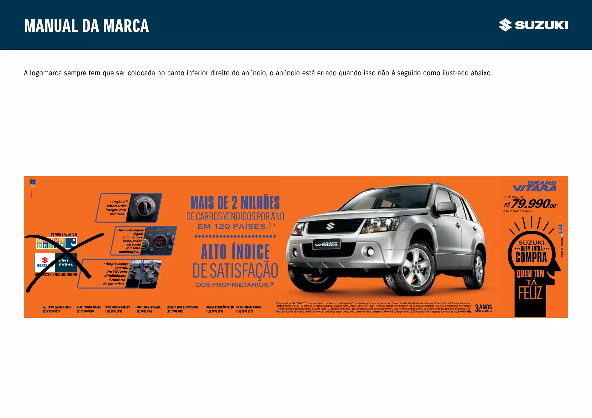 Manual da marca

A logomarca sempre tem que ser colocada no canto inferior direito do anúncio, o anúncio está errado quando isso não é seguido como ilustrado abaixo.




                                                                                                                 MAIS DE 2 MILHÕES
                                                                                                                                                                                                                                                                                                                                                 A PARTIR DE
                                                      • Tração All
                                                    Wheel Drive
                                                   integral com
                                                                                                                                                                                                                                                                                                                                                 R$  79.990,00
                                                                                                                                                                                                                                                                                                                                                 À VISTA (FRETE INCLUSO)
                                                                                                                                                                                                                                                                                                                                                                           *

                                                      reduzida.
                                                                                                             DE CARROS VENDIDOS POR ANO
                                                           • Ar-condicionado
                                                                                                                      EM 120 PAÍSES. (1)
             VENHA FAZER UM
                                                                                                                   • • •• •• • •• • ••• •
                                                                                                                    • • • • •• • • •
                                                                       digital
                                                               automático e




                                                                                                                                                                                                                                                                                                                                                                               A SUZUKI USA E RECOMENDA
                                                                computador



                                                                                                                          ALTO ÍNDICE
                                                                   de bordo
                                                                  com telas
                                                             multifunções.




                                                                                                                  DE SATISFAÇÃO
                                                  • Amplo espaço
                                                         interno.
                                                    Um SUV com
   WWW.SUZUKIVEICULOS.COM.BR                      dirigibilidade
                                                     e conforto
                                                  de um sedan.                                                       DOS PROPRIETÁRIOS.(2)

                                                                                                                                                                    Preço válido até 27/9/2010 ou enquanto durarem os estoques (2 unidades por concessionária). *Valor à vista de tabela de veículo Grand Vitara 2.0 mecânico ano
                                                                                                                                                                    2010/modelo 2010: R$ 79.990,00 (frete incluso), exceto para Zona Franca e Goiás. Veículo disponível também na versão automática, sujeito a alteração de valores.
        AUTOCAR BARRA FUNDA   RIALT SANTO AMARO    ICAR JARDIM EUROPA   FRONTEIRA ALPHAVILLE   BRUGE S. JOSÉ DOS CAMPOS   KANSAI RIBEIRÃO PRETO CARTITANIUM BAURU   (1)
                                                                                                                                                                        Informações publicadas pela Suzuki Motor Corporation no site http://media.suzuki.com/auto/history.php. (2)Segundo pesquisa exploratória realizada pela empresa JCN
        (11) 3050 9333        (11) 2546 8000       (11) 3095 0098       (11) 4688 9956         (12) 3978 0087             (16) 3939 9933        (14) 2199 8973      Marketing Ltda. Garantia de três anos com quilometragem de acordo com os termos de garantia e condições gerais do SZK Assistance. Imagens ilustrativas. SAC 0800 770 3380.
 