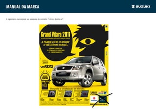 Manual da marca

A logomarca nunca pode ser separada do conceito “Entre e divirta-se”.




                                          Grand Vitara 2011
                                           UM SUV COM TAMANHO INTELIGENTE PARA SUA FAMÍLIA.


                                             A PARTIR dE R$ 79.990,00*
                                              à VISTA (frete incluso).
                                                               VENHA CONHECER
                                                            AS CONdIçõ ES ESPECIAIS
                                                              dE FINANCIAMENTO.




                                                                                                                                                                                                                a suzuki usa e recomenda
                                                                     Respeite a sinalização de trânsito.
                                                                                           • Amplo espaço                                 • Ar-condicionado                                        VENHA FAZER UM
                                                    • Tração All                                  interno.                                            digital
                                                  Wheel Drive                                Um SUV com                                         automático
                                                 integral com                                                                               e computador
                                                                                           dirigibilidade                                         de bordo
                                                    reduzida.                                 e conforto                                         com telas
                                                                                           de um sedan.                                    multifunções.

                                         AUTOCAR                   ICAR               RIALT             FRONTEIRA        CARTITANIUM          BRUGE                KANSAI
                                         BARRA FUNDA               JARDIM EUROPA      SANTO AMARO       ALPHAVILE        BAURU                S. JOSÉ DOS CAMPOS
                                                                                                                                               .                   RIBEIRÃO PRETO
                                                                                                                                                                     B
                                         (11) 3050 9333            (11) 3095 0098     (11) 2546 8000    (11) 4688 9956   (14) 2199 8973       (12) 3978 0087       (16) 3939 9933
                                         Preço válido até 1/11/2010 ou enquanto durarem os estoques (2 unidades por concessionária). *Valor à vista de tabela de veículo Grand
                                         Vitara 2.0 mecânico ano 2010/modelo 2011: R$ 79.990,00 (frete incluso), exceto para Zona Franca e Goiás. Veículo disponível também
                                         na versão automática, sujeito a alteração de valores. Garantia de três anos com quilometragem de acordo com os termos de garantia e
                                         condições gerais do SZK Assistance. Imagens ilustrativas. sac 0800 770 3380.                                                               WWW.SUZUKIVEICULOS.COM.BR
 
