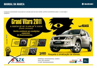 Manual da marca

A marca do concessionário nunca pode ser colocada junto da marca SUZUKI, conforme exemplificado abaixo. E o texto legal é
obrigatório.




                                Grand Vitara 2011
                               A PARTIR DE R$ 79.990,00*À VISTA
                                        (frete incluso).
                                  Venha conhecer as condições
                                          especiais
    A SUZUKI USA E RECOMENDA




                                                                      • Ar-condicionado
                                     • Tração All                                 digital
                                   Wheel Drive                              automático
                                  integral com                          e computador
                                     reduzida.                                de bordo
                                                                             com telas
                                                                       multifunções.


                                                    • Amplo espaço
                                                           interno.
                                                      Um SUV com
                                                    dirigibilidade
                                                       e conforto
                                                    de um sedan.
                                                                                                      Respeite a sinalização de trânsito.
                                                                                        endereço: xxxxxxxxxxxxx, xxx/xxx
                                                                                        fone: (xx) xxxxxxx                     VENHA FAZER UM

                                                                                        e-mail: xxxxxxxxxxxxxxx
 