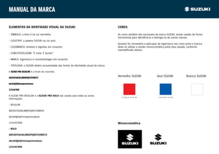Manual da marca

ELEMENTOS DA IDENTIDADE VISUAL DA SUZUKI                                              CORES:

- SÍMBOLO: a letra S na cor vermelha.                                                 As cores também são exclusivas da marca SUZUKI, sendo usadas de forma
                                                                                      harmoniosa para identificá-la e distingui-la de outras marcas.
- LOGOTIPO: a palavra SUZUKI na cor azul.
                                                                                      Quando for necessária a aplicação da logomarca nas cores preta e branca,
- LOGOMARCA: símbolo e logotipo em conjunto.                                          deve-se utilizar a versão monocromática preta e/ou vazada, conforme
                                                                                      exemplificado abaixo:
- CONCEITO/SLOGAN: “É novo. É Suzuki.”

- MARCA: logomarca e conceito/slogan em conjunto.

- TIPOLOGIA: a SUZUKI detém exclusividade das fontes da identidade visual da marca.

A SUZUKI PRO HEADLINE é a fonte do conceito.

ABCDEFGHIJKLMNOPQRSTUVWXYZ
                                                                                      Vermelho SUZUKI                  Azul SUZUKI              Branco SUZUKI

abcdefghijklmnopqrstuvwxyz

1234567890

A SUZUKI PRO REGULAR e a SUZUKI PRO BOLD são usadas para todas as outras
                                                                                         C0 M100 Y100 B0                C100 M70 Y0 B0
informações.

- REGULAR

ABCDEFGHIJKLMNOPQRSTUVWXYZ

abcdefghijklmnopqrstuvwxyz

1234567890                                                                            Monocromática
- BOLD

ABCDEFGHIJKLMNOPQRSTUVWXYZ

abcdefghijklmnopqrstuvwxyz

1234567890
 