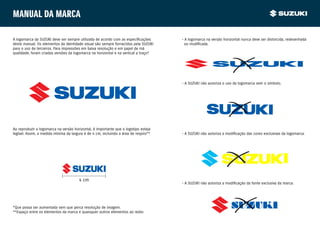 Manual da marca

A logomarca da SUZUKI deve ser sempre utilizada de acordo com as especificações       • A logomarca na versão horizontal nunca deve ser distorcida, redesenhada
deste manual. Os elementos da identidade visual são sempre fornecidos pela SUZUKI     	 ou modificada.
para o uso de terceiros. Para impressões em baixa resolução e em papel de má
qualidade, foram criadas versões da logomarca na horizontal e na vertical a traço*
                                                                                 .




                                                                                      • A SUZUKI não autoriza o uso da logomarca sem o símbolo.




Ao reproduzir a logomarca na versão horizontal, é importante que o logotipo esteja
legível. Assim, a medida mínima da largura é de 4 cm, incluindo a área de respiro**
                                                                                  .   • A SUZUKI não autoriza a modificação das cores exclusivas da logomarca.




                                       4 cm
                                                                                      • A SUZUKI não autoriza a modificação da fonte exclusiva da marca.




*Que possa ser aumentada sem que perca resolução de imagem.                                                       SUZUKI
**Espaço entre os elementos da marca e quaisquer outros elementos ao redor.
 