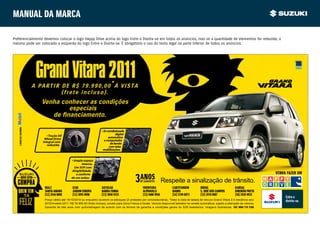 Manual da marca

Preferencialmente devemos colocar o logo Happy Drive acima do logo Entre e Divirta-se em todos os anúncios, mas se a quantidade de elementos for reduzida, o
mesmo pode ser colocado a esquerda do logo Entre e Divirta-se. É obrigatório o uso do texto legal na parte inferior de todos os anúncios.




                               Grand Vitara 2011
                              A PARTIR DE R$ 79.990,00*À VISTA
                                       (frete incluso).
                                 Venha conhecer as condições
                                         especiais
   A SUZUKI USA E RECOMENDA




                                                                             • Ar-condicionado
                                    • Tração All                                         digital
                                  Wheel Drive                                      automático
                                 integral com                                  e computador
                                    reduzida.                                        de bordo
                                                                                    com telas
                                                                              multifunções.


                                                      • Amplo espaço
                                                             interno.
                                                        Um SUV com
                                                      dirigibilidade
                                                         e conforto                                                                                                                                  VENHA FAZER UM

                                                                                                                             Respeite a sinalização de trânsito.
                                                      de um sedan.


                                  RIALT                ICAR                  AUTOCAR                        FRONTEIRA              CARTITANIUM          BRUGE                      KANSAI
                                  SANTO AMARO          JARDIM EUROPA         BARRA FUNDA                    ALPHAVILLE             BAURU                S. JOSÉ DOS CAMPOS         RIBEIRÃO PRETO
                                  (11) 2546 8000       (11) 3095 0098        (11) 3050 9333                 (11) 4688 9956         (14) 2199 8973       (12) 3978 0087             (16) 3939 9933
                                  Preço válido até 18/10/2010 ou enquanto durarem os estoques (2 unidades por concessionária). *Valor à vista de tabela de veículo Grand Vitara 2.0 mecânico ano
                                  2010/modelo 2011: R$ 79.990,00 (frete incluso), exceto para Zona Franca e Goiás. Veículo disponível também na versão automática, sujeito a alteração de valores.
                                  Garantia de três anos com quilometragem de acordo com os termos de garantia e condições gerais do SZK Assistance. Imagens ilustrativas. SAC 0800 770 3380.
 