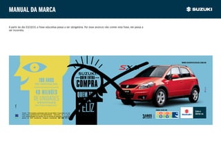 Manual da marca

A partir do dia 03/10/10, a frase educativa passa a ser obrigatória. Por esse anúncio não conter esta frase, ele passa a
ser incorreto.




                                                                                                                                            www.suzukiveiculos.com.br




                                   100 anos
                             de inovação.
                            •••••••••••••••••••••

                              40 milhões
                           de unidades
                            vendidas
                             em todo o mundo.(1)

                                                                                                                           VENHA FAZER UM
           Fonte: (1)Informações publicadas pela Suzuki Motor Corporation no site
           http://www.globalsuzuki.com/globalnews. Garantia de 3 anos
           com quilometragem de acordo com os termos de garantia e condições
           gerais do SZK Assistence. Imagens ilustrativas. sac: 0800 770 3380.
 
