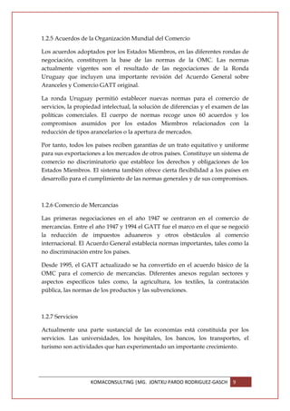 1.2.5 Acuerdos de la Organización Mundial del Comercio

Los acuerdos adoptados por los Estados Miembros, en las diferentes rondas de
negociación, constituyen la base de las normas de la OMC. Las normas
actualmente vigentes son el resultado de las negociaciones de la Ronda
Uruguay que incluyen una importante revisión del Acuerdo General sobre
Aranceles y Comercio GATT original.

La ronda Uruguay permitió establecer nuevas normas para el comercio de
servicios, la propiedad intelectual, la solución de diferencias y el examen de las
políticas comerciales. El cuerpo de normas recoge unos 60 acuerdos y los
compromisos asumidos por los estados Miembros relacionados con la
reducción de tipos arancelarios o la apertura de mercados.

Por tanto, todos los países reciben garantías de un trato equitativo y uniforme
para sus exportaciones a los mercados de otros países. Constituye un sistema de
comercio no discriminatorio que establece los derechos y obligaciones de los
Estados Miembros. El sistema también ofrece cierta flexibilidad a los países en
desarrollo para el cumplimiento de las normas generales y de sus compromisos.



1.2.6 Comercio de Mercancías

Las primeras negociaciones en el año 1947 se centraron en el comercio de
mercancías. Entre el año 1947 y 1994 el GATT fue el marco en el que se negoció
la reducción de impuestos aduaneros y otros obstáculos al comercio
internacional. El Acuerdo General establecía normas importantes, tales como la
no discriminación entre los países.

Desde 1995, el GATT actualizado se ha convertido en el acuerdo básico de la
OMC para el comercio de mercancías. Diferentes anexos regulan sectores y
aspectos específicos tales como, la agricultura, los textiles, la contratación
pública, las normas de los productos y las subvenciones.



1.2.7 Servicios

Actualmente una parte sustancial de las economías está constituida por los
servicios. Las universidades, los hospitales, los bancos, los transportes, el
turismo son actividades que han experimentado un importante crecimiento.




                   KOMACONSULTING |MG. JONTXU PARDO RODRIGUEZ-GASCH        9
 