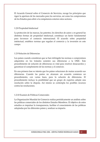 El Acuerdo General sobre el Comercio de Servicios, recoge los principios que
rigen la apertura de los mercados para los servicios, así como los compromisos
de los Estados para abrir a la competencia exterior estos sectores.



1.2.8 Propiedad Intelectual

La protección de las marcas, las patentes, los derechos de autor y en general las
distintas formas de propiedad intelectual, constituye un factor fundamental
para favorecer el comercio internacional. El acuerdo sobre propiedad
intelectual, establece normas que regulan el comercio y la inversión en este
campo.



1.2.9 Solución de Diferencias

Los países cuando consideran que se han infringido las normas o compromisos
adquiridos en los tratados someten sus diferencias a la OMC. Este
procedimiento de solución de diferencias es vital para resolver desacuerdos y
garantizar el cumplimiento de las normas y el comercio.

En una primera fase se intenta que los países solucionen de mutuo acuerdo sus
diferencias. Cuando las partes no alcanzan un acuerdo comienza un
procedimiento, con varias fases, para la solución de diferencias. El
procedimiento incluye la posibilidad que un grupo de expertos adopte una
resolución sobre la disputa. Así mismo se contempla los posibles recursos
contra las resoluciones.



1.2.10 Examen de Políticas Comerciales

La Organización Mundial de Comercio realiza periódicamente un análisis sobre
las políticas comerciales de los distintos Estados Miembros. El objetivo de estos
estudios es impulsar la transparencia, facilitar el conocimiento de las políticas
adoptadas por los diferentes países y analizar su impacto.




                   KOMACONSULTING |MG. JONTXU PARDO RODRIGUEZ-GASCH       10
 