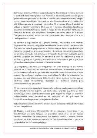 derecho de compra, podemos ejercer el derecho de compra en el futuro o perder
la cantidad dada como prima. Por ejemplo, si la multinacional Nestlé quiere
garantizarse un precio de 50 dólares el saco de café dentro de un año, compra
una opción sobre café para dentro de un año. Si dentro de un año el saco cotiza
a 70 dólares, ejercita la opción de comprarlo a 50, si cotiza a 40 puede desistir de
utilizar la opción y comprar a 40 el saco en el mercado al contado. Igualmente
podemos utilizar futuros para cubrir el riesgo de tipo de cambio. Mediante los
contratos de futuro nos obligamos a comprar a un cierto precio en el futuro.
Comprando un futuro sobre café nos comprometemos a comprar café a un
cierto precio en el futuro.

B) Recursos y capacidades de la propia empresa. Analizamos si la empresa
dispone de los recursos y capacidades necesarios para acceder a cierto mercado.
Por tanto, se trata de preguntarnos si disponemos de los recursos financieros,
humanos, productivos y los conocimientos y tecnología para competir con éxito
en un cierto mercado. Por ejemplo, el presidente de Acerinox explicaba que la
empresa adquirió una fábrica en Suráfrica y que sus directivos y técnicos
estaban ocupados en la gestión y modernización de la factoría, por lo que no se
planteaban a corto plazo entrar en el mercado asiático.

C) Competencia. El nivel de competencia en cada mercado es un aspecto
esencial en la selección de mercados internacionales. Numerosas empresas
prefieren comercializar sus productos en mercados donde la competencia no es
intensa. Sin embargo, muchos casos contradicen la idea de seleccionar los
mercados con una competencia débil. Existen varios motivos por los que las
empresas están seleccionando mercados de rivalidad intensa para
comercializando sus productos:

A) Un primer motivo importante es competir en los mercados más competitivos
para aprender con los mejores. Del mismo modo que los jugadores de tenis
buscan jugar contra contrincantes fuertes para mejorar su juego, las empresas
internacionales están entrando en los mercados en los que están los
competidores más agresivos para aprender de ellos.

B) En muchas ocasiones los mercados con mayor demanda y más atractivos son
los más competitivos.

C) Precios y márgenes. Dependiendo de la estructura competitiva y las
características de cada mercado los productos similares a los de nuestra
empresa se venden a un cierto precio. Por ejemplo, cuando la empresa Inditex
propietaria de Zara analiza un mercado un factor fundamental es el precio de
comercialización de los competidores.


                   KOMACONSULTING |MG. JONTXU PARDO RODRIGUEZ-GASCH          14
 