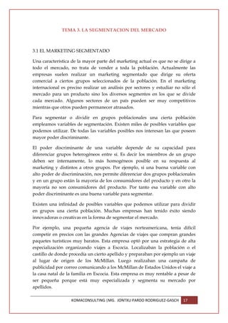 TEMA 3. LA SEGMENTACION DEL MERCADO



3.1 EL MARKETING SEGMENTADO

Una característica de la mayor parte del marketing actual es que no se dirige a
todo el mercado, no trata de vender a toda la población. Actualmente las
empresas suelen realizar un marketing segmentado que dirige su oferta
comercial a ciertos grupos seleccionados de la población. En el marketing
internacional es preciso realizar un análisis por sectores y estudiar no sólo el
mercado para un producto sino los diversos segmentos en los que se divide
cada mercado. Algunos sectores de un país pueden ser muy competitivos
mientras que otros pueden permanecer atrasados.

Para segmentar o dividir en grupos poblacionales una cierta población
empleamos variables de segmentación. Existen miles de posibles variables que
podemos utilizar. De todas las variables posibles nos interesan las que poseen
mayor poder discriminante.

El poder discriminante de una variable depende de su capacidad para
diferenciar grupos heterogéneos entre sí. Es decir los miembros de un grupo
deben ser internamente, lo más homogéneos posible en su respuesta al
marketing y distintos a otros grupos. Por ejemplo, si una buena variable con
alto poder de discriminación, nos permite diferenciar dos grupos poblacionales
y en un grupo están la mayoría de los consumidores del producto y en otro la
mayoría no son consumidores del producto. Por tanto esa variable con alto
poder discriminante es una buena variable para segmentar.

Existen una infinidad de posibles variables que podemos utilizar para dividir
en grupos una cierta población. Muchas empresas han tenido éxito siendo
innovadoras o creativas en la forma de segmentar el mercado.

Por ejemplo, una pequeña agencia de viajes norteamericana, tenía difícil
competir en precios con las grandes Agencias de viajes que compran grandes
paquetes turísticos muy baratos. Esta empresa optó por una estrategia de alta
especialización organizando viajes a Escocia. Localizaban la población o el
castillo de donde procedía un cierto apellido y preparaban por ejemplo un viaje
al lugar de origen de los McMillan. Luego realizaban una campaña de
publicidad por correo comunicando a los McMillan de Estados Unidos el viaje a
la casa natal de la familia en Escocia. Esta empresa es muy rentable a pesar de
ser pequeña porque está muy especializada y segmenta su mercado por
apellidos.

                   KOMACONSULTING |MG. JONTXU PARDO RODRIGUEZ-GASCH      17
 