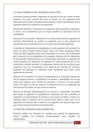 3.2 CARACTERISTICAS DEL SEGMENTO ATRACTIVO

Tendremos muchos posibles segmentos de mercado en los que vender nuestro
producto. Un factor esencial del éxito es acertar con los segmentos más
adecuados para vender el producto de la empresa. Varias características de los
segmentos deben ser tomados en consideración:

Potencial de Beneficio. Analizamos si el segmento tiene el tamaño, la demanda,
la renta y las características que nos hagan posibles un adecuado nivel de
rentabilidad.

Potencial de Crecimiento. Analizamos el crecimiento previsto del segmento de
mercado. Normalmente se prefiere un segmento con un alto potencial de
crecimiento que nos permita crecer a la vez que crece el propio segmento.

Competencia. Estudiamos los competidores en cada segmento del mercado. Un
sector con gran rivalidad interna puede contar con ciertos segmentos donde
existe una baja competencia por estar descuidado o no verse como interesante
por la mayoría de los competidores. Por ejemplo, durante años los fabricantes
de automóviles Norteamericanos no consideraban interesante el segmento de
coches pequeños. El abandonar el segmento de coches pequeños por no ser
considerado rentable permitió a los japoneses introducirse sin encontrar gran
resistencia. Una vez consolidados en el segmento de mercado de vehículos
pequeños los japoneses lo utilizaron como plataforma para atacar otros
segmentos de mercado.

Recursos de la Empresa. Un aspecto fundamental de la estrategia empresarial
son los propios recursos y capacidades. Los medios y capacidades con los que
cuenta una empresa van a limitar los mercados y recursos a los que puede
acudir. Por tanto, se trata de analizar si tendremos éxito en un segmento del
mercado con los medios con que cuenta la empresa.

Barreras de Entrada. Dependiendo de los recursos y capacidades necesarias
para entrar al segmento. En igualdad de condiciones son más rentables los
segmentos con altas barreras de entrada y cuyo acceso es difícil y costoso. La
situación ideal es disponer de los recursos para entrar a bajo coste en un
segmento con barreras altas o entrar en un segmento con barreras bajas pero
que evolucionará hacia barreras de entrada altas.

3.3 TIPOS DE VARIABLES PARA SEGMENTAR

Podemos utilizar una infinidad de variables para realizar la segmentación.
Ciertas variables son utilizadas frecuentemente como variables de
segmentación.
                  KOMACONSULTING |MG. JONTXU PARDO RODRIGUEZ-GASCH      18
 