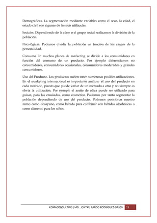 Demográficas. La segmentación mediante variables como el sexo, la edad, el
estado civil son algunas de las más utilizadas.

Sociales. Dependiendo de la clase o el grupo social realizamos la división de la
población.

Psicológicas. Podemos dividir la población en función de los rasgos de la
personalidad.

Consumo En muchos planes de marketing se divide a los consumidores en
función del consumo de un producto. Por ejemplo diferenciamos no
consumidores, consumidores ocasionales, consumidores moderados y grandes
consumidores.

Uso del Producto. Los productos suelen tener numerosas posibles utilizaciones.
En el marketing internacional es importante analizar el uso del producto en
cada mercado, puesto que puede variar de un mercado a otro y no siempre es
obvia la utilización. Por ejemplo el aceite de oliva puede ser utilizado para
guisar, para las ensaladas, como cosmético. Podemos por tanto segmentar la
población dependiendo de uso del producto. Podemos posicionar nuestro
zumo como desayuno, como bebida para combinar con bebidas alcohólicas o
como alimento para los niños.




                   KOMACONSULTING |MG. JONTXU PARDO RODRIGUEZ-GASCH      19
 