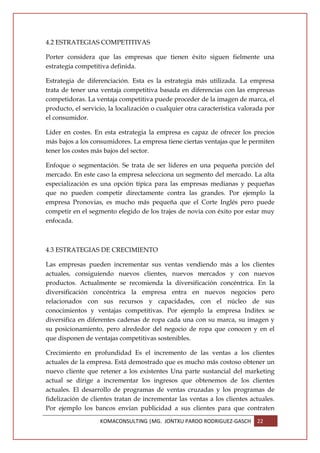4.2 ESTRATEGIAS COMPETITIVAS

Porter considera que las empresas que tienen éxito siguen fielmente una
estrategia competitiva definida.

Estrategia de diferenciación. Esta es la estrategia más utilizada. La empresa
trata de tener una ventaja competitiva basada en diferencias con las empresas
competidoras. La ventaja competitiva puede proceder de la imagen de marca, el
producto, el servicio, la localización o cualquier otra característica valorada por
el consumidor.

Líder en costes. En esta estrategia la empresa es capaz de ofrecer los precios
más bajos a los consumidores. La empresa tiene ciertas ventajas que le permiten
tener los costes más bajos del sector.

Enfoque o segmentación. Se trata de ser líderes en una pequeña porción del
mercado. En este caso la empresa selecciona un segmento del mercado. La alta
especialización es una opción típica para las empresas medianas y pequeñas
que no pueden competir directamente contra las grandes. Por ejemplo la
empresa Pronovias, es mucho más pequeña que el Corte Inglés pero puede
competir en el segmento elegido de los trajes de novia con éxito por estar muy
enfocada.



4.3 ESTRATEGIAS DE CRECIMIENTO

Las empresas pueden incrementar sus ventas vendiendo más a los clientes
actuales, consiguiendo nuevos clientes, nuevos mercados y con nuevos
productos. Actualmente se recomienda la diversificación concéntrica. En la
diversificación concéntrica la empresa entra en nuevos negocios pero
relacionados con sus recursos y capacidades, con el núcleo de sus
conocimientos y ventajas competitivas. Por ejemplo la empresa Inditex se
diversifica en diferentes cadenas de ropa cada una con su marca, su imagen y
su posicionamiento, pero alrededor del negocio de ropa que conocen y en el
que disponen de ventajas competitivas sostenibles.

Crecimiento en profundidad Es el incremento de las ventas a los clientes
actuales de la empresa. Está demostrado que es mucho más costoso obtener un
nuevo cliente que retener a los existentes Una parte sustancial del marketing
actual se dirige a incrementar los ingresos que obtenemos de los clientes
actuales. El desarrollo de programas de ventas cruzadas y los programas de
fidelización de clientes tratan de incrementar las ventas a los clientes actuales.
Por ejemplo los bancos envían publicidad a sus clientes para que contraten
                   KOMACONSULTING |MG. JONTXU PARDO RODRIGUEZ-GASCH         22
 