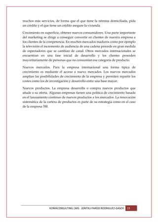 muchos más servicios, de forma que el que tiene la nómina domiciliada, pida
un crédito y el que tiene un crédito asegure la vivienda.

Crecimiento en superficie, obtener nuevos consumidores. Una parte importante
del marketing se dirige a conseguir convertir en clientes de nuestra empresa a
los clientes de la competencia. En muchos mercados maduros como por ejemplo
la televisión el incremento de audiencia de una cadena procede en gran medida
de espectadores que se cambian de canal. Otros mercados internacionales se
encuentran en una fase inicial de desarrollo y los clientes proceden
mayoritariamente de personas que no consumían esa categoría de producto.

Nuevos mercados. Para la empresa internacional una forma típica de
crecimiento es mediante el acceso a nuevo mercados. Los nuevos mercados
amplían las posibilidades de crecimiento de la empresa y permiten repartir los
costes como los de investigación y desarrollo entre una base mayor.

Nuevos productos. La empresa desarrolla o compra nuevos productos que
añade a su oferta. Algunas empresas tienen una política de crecimiento basada
en el lanzamiento continuo de nuevos productos a los mercados. La renovación
sistemática de la cartera de productos es parte de su estrategia como en el caso
de la empresa 3M.




                   KOMACONSULTING |MG. JONTXU PARDO RODRIGUEZ-GASCH      23
 