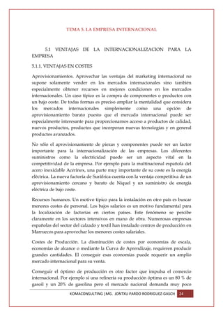 TEMA 5. LA EMPRESA INTERNACIONAL



    5.1 VENTAJAS DE LA INTERNACIONALIZACION PARA LA
EMPRESA

5.1.1. VENTAJAS EN COSTES

Aprovisionamientos. Aprovechar las ventajas del marketing internacional no
supone solamente vender en los mercados internacionales sino también
especialmente obtener recursos en mejores condiciones en los mercados
internacionales. Un caso típico es la compra de componentes o productos con
un bajo coste. De todas formas es preciso ampliar la mentalidad que considera
los mercados internacionales simplemente como una opción de
aprovisionamiento barato puesto que el mercado internacional puede ser
especialmente interesante para proporcionarnos acceso a productos de calidad,
nuevos productos, productos que incorporan nuevas tecnologías y en general
productos avanzados.

No sólo el aprovisionamiento de piezas y componentes puede ser un factor
importante para la internacionalización de las empresas. Los diferentes
suministros como la electricidad puede ser un aspecto vital en la
competitividad de la empresa. Por ejemplo para la multinacional española del
acero inoxidable Acerinox, una parte muy importante de su coste es la energía
eléctrica. La nueva factoría de Suráfrica cuenta con la ventaja competitiva de un
aprovisionamiento cercano y barato de Níquel y un suministro de energía
eléctrica de bajo coste.

Recursos humanos. Un motivo típico para la instalación en otro país es buscar
menores costes de personal. Los bajos salarios es un motivo fundamental para
la localización de factorías en ciertos países. Este fenómeno se percibe
claramente en los sectores intensivos en mano de obra. Numerosas empresas
españolas del sector del calzado y textil han instalado centros de producción en
Marruecos para aprovechar los menores costes salariales.

Costes de Producción. La disminución de costes por economías de escala,
economías de alcance o mediante la Curva de Aprendizaje, requieren producir
grandes cantidades. El conseguir esas economías puede requerir un amplio
mercado internacional para su venta.

Conseguir el óptimo de producción es otro factor que impulsa el comercio
internacional. Por ejemplo si una refinería su producción óptima es un 80 % de
gasoil y un 20% de gasolina pero el mercado nacional demanda muy poco

                   KOMACONSULTING |MG. JONTXU PARDO RODRIGUEZ-GASCH       24
 