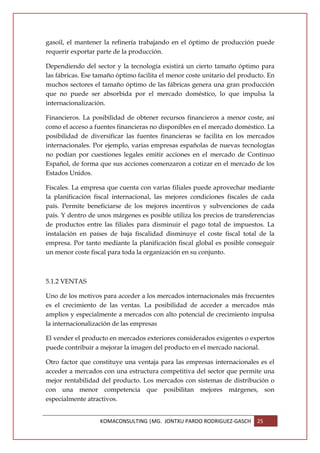 gasoil, el mantener la refinería trabajando en el óptimo de producción puede
requerir exportar parte de la producción.

Dependiendo del sector y la tecnología existirá un cierto tamaño óptimo para
las fábricas. Ese tamaño óptimo facilita el menor coste unitario del producto. En
muchos sectores el tamaño óptimo de las fábricas genera una gran producción
que no puede ser absorbida por el mercado doméstico, lo que impulsa la
internacionalización.

Financieros. La posibilidad de obtener recursos financieros a menor coste, así
como el acceso a fuentes financieras no disponibles en el mercado doméstico. La
posibilidad de diversificar las fuentes financieras se facilita en los mercados
internacionales. Por ejemplo, varias empresas españolas de nuevas tecnologías
no podían por cuestiones legales emitir acciones en el mercado de Continuo
Español, de forma que sus acciones comenzaron a cotizar en el mercado de los
Estados Unidos.

Fiscales. La empresa que cuenta con varias filiales puede aprovechar mediante
la planificación fiscal internacional, las mejores condiciones fiscales de cada
país. Permite beneficiarse de los mejores incentivos y subvenciones de cada
país. Y dentro de unos márgenes es posible utiliza los precios de transferencias
de productos entre las filiales para disminuir el pago total de impuestos. La
instalación en países de baja fiscalidad disminuye el coste fiscal total de la
empresa. Por tanto mediante la planificación fiscal global es posible conseguir
un menor coste fiscal para toda la organización en su conjunto.



5.1.2 VENTAS

Uno de los motivos para acceder a los mercados internacionales más frecuentes
es el crecimiento de las ventas. La posibilidad de acceder a mercados más
amplios y especialmente a mercados con alto potencial de crecimiento impulsa
la internacionalización de las empresas

El vender el producto en mercados exteriores considerados exigentes o expertos
puede contribuir a mejorar la imagen del producto en el mercado nacional.

Otro factor que constituye una ventaja para las empresas internacionales es el
acceder a mercados con una estructura competitiva del sector que permite una
mejor rentabilidad del producto. Los mercados con sistemas de distribución o
con una menor competencia que posibilitan mejores márgenes, son
especialmente atractivos.


                   KOMACONSULTING |MG. JONTXU PARDO RODRIGUEZ-GASCH       25
 
