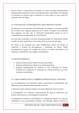 Por otro lado, el comercializar el producto en varios mercados internacionales
puede permitir repartir los costes de marketing entre varias filiales. Por ejemplo
si realizamos un anuncio que es utilizado en varios países el coste puede ser
repartido entre las filiales.



5.1.3 TECNOLOGIA, CONOCIMIENTOS y RECURSOS DE CALIDAD

La presencia en los mercados internacionales no siempre se encuentra guiada
por el factor coste. Algunas empresas van a vender o comprar a los mercados
más exigentes. En este caso la motivación fundamental puede no ser la
rentabilidad sino la adquisición de conocimientos.

Los mercados avanzados y con gran demanda pueden ser interesantes incluso
cuando son muy competitivos y los costes de los recursos son elevados.

Por tanto, a las empresas que están estableciendo centros de diseño en
California o centros de Investigación y Desarrollo en Silicón Valley
normalmente les guían las ventajas del acceso a la última tecnología, a las
empresas y profesionales con mejores conocimientos.



5.2 TIPOS DE EMPRESAS

   •   Empresa Internacional. Filiales con poca autonomía.
   •   Empresa multinacional. Filiales con mucha autonomía.
   •   Empresa transnacional. La empresa es una federación de filiales.
       Combina las ventajas de la autonomía en ciertas decisiones con otras
       funciones centralizadas



5.3. CARACTERISTICAS DE LA EMPRESA INTERNACIONAL CON EXITO

Las investigaciones han detectado cuatro características fundamentales que
diferencian a las empresas internacionales con éxito:

1. Eficiencia. Estas empresas realizan una mejor utilización de los recursos.

2. Investigación. Las empresas internacionales de éxito se diferencian por
dedicar más recursos a la investigación y desarrollo.

3. Adaptación al entorno. La flexibilidad y la adaptación rápida a los entornos
cambiantes es una característica distintiva. Por ejemplo, algunas cadenas de

                   KOMACONSULTING |MG. JONTXU PARDO RODRIGUEZ-GASCH         26
 