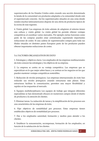 supermercados de los Estados Unidos están creando una sección denominada
la tienda de la comunidad con productos adaptados a la comunidad donde está
el supermercado concreto. Así los supermercados situados en una zona donde
residen muchos latinoamericanos dispone de una oferta de productos típicos de
la cocina de esas regiones.

4. Visión global. Las empresas de éxito además de adaptarse al entorno tienen
una cultura y visión global. La visión global les permite obtener ventajas
competitivas al coordinar varios mercados. Por ejemplo ciertas funciones como
parte de las compras pueden estar centralizadas suponiendo importantes
reducciones de costes. Si una cadena de supermercados compra para toda sus
filiales situadas en distintos países Europeos parte de los productos pueden
obtener importantes reducciones de costes.



5.4. FACTORES ORGANIZATIVOS DE EXITO

1. Estrategias y objetivos claros. Los empleados de las empresas multinacionales
de éxito conocen las estrategias y los objetivos de su empresa.

2. La empresa se centra en su ventaja competitiva. Las empresas que se
especializan en lo que mejor saben hacer y se centran en los negocios en los que
pueden mantener ventajas competitivas sostenibles.

3. Reducción de niveles jerárquicos. Las empresas internacionales de éxito han
reducido sus niveles jerárquicos creando estructuras más planas. Estas
estructuras facilitan la comunicación, permiten una mayor flexibilidad y
rapidez en las respuestas al mercado.

4. Equipos multidisciplinares Los equipos de trabajo que integran diferentes
especialistas se han demostrado eficaces en numerosos campos desde el diseño
de productos a la atención de clientes.

5. Eliminar tareas. La reducción de tareas y la simplificación de los procesos son
una característica de las empresas de éxito.

6. Fijar objetivos de rentabilidad por procesos. Estas empresas tienen
establecidos objetivos de rentabilidad por procesos.

7. Dar a los empleados autoridad, formación y medios para atender a los
clientes.

8. Establecer la remuneración, recompensas, formación de los empleados, en
función de la satisfacción de los clientes.

                   KOMACONSULTING |MG. JONTXU PARDO RODRIGUEZ-GASCH        27
 