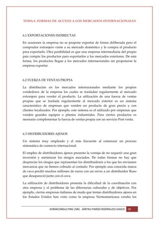 TEMA 6. FORMAS DE ACCESO A LOS MERCADOS INTERNACIONALES



6.1 EXPORTACIONES INDIRECTAS

En ocasiones la empresa no se propone exportar de forma deliberada pero el
comprador extranjero viene a su mercado doméstico y le compra el producto
para exportarlo. Otra posibilidad es que una empresa intermediaria del propio
país compre los productos para exportarlos a los mercados exteriores. De esta
forma, los productos llegan a los mercados internacionales sin proponerse la
empresa exportar.



6.2 FUERZA DE VENTAS PROPIA

La distribución en los mercados internacionales mediante los propios
vendedores de la empresa los cuales se trasladan regularmente al mercado
extranjero para vender el producto. La utilización de una fuerza de ventas
propias que se traslada regularmente al mercado exterior es un sistema
característico de empresas que venden un producto de gran precio y con
clientes localizados. Por ejemplo, este sistema es el utilizado por empresas que
venden grandes equipos o plantas industriales. Para ciertos productos es
necesario complementar la fuerza de ventas propia con un servicio Post venta.



6.3 DISTRIBUIDORES AJENOS

Un sistema muy empleado y el más frecuente al comenzar un proceso
sistemático de comercio internacional.

El empleo de distribuidores ajenos presenta la ventaja de no requerir una gran
inversión y minimizar los riesgos asociados. De todas formas no hay que
despreciar los riesgos que representan los distribuidores a los que les enviamos
mercancía que no hemos cobrado al contado. Por ejemplo una conocida marca
de cava perdió muchos millones de euros con un envío a un distribuidor Ruso
que desapareció junto con el cava.

La utilización de distribuidores presenta la dificultad de la coordinación con
otra empresa y el problema de las diferencias culturales y de objetivos. Por
ejemplo, ciertas empresas italianas de moda que tenían distribuidores ajenos en
los Estados Unidos han visto como la empresa Norteamericana vendía los


                   KOMACONSULTING |MG. JONTXU PARDO RODRIGUEZ-GASCH      28
 