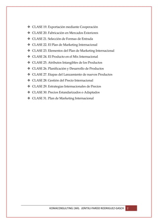 CLASE 19. Exportación mediante Cooperación
CLASE 20. Fabricación en Mercados Exteriores
CLASE 21. Selección de Formas de Entrada
CLASE 22. El Plan de Marketing Internacional
CLASE 23. Elementos del Plan de Marketing Internacional
CLASE 24. El Producto en el Mix Internacional
CLASE 25. Atributos Intangibles de los Productos
CLASE 26. Planificación y Desarrollo de Productos
CLASE 27. Etapas del Lanzamiento de nuevos Productos
CLASE 28. Gestión del Precio Internacional
CLASE 29. Estrategias Internacionales de Precios
CLASE 30. Precios Estandarizados o Adaptados
CLASE 31. Plan de Marketing Internacional




            KOMACONSULTING |MG. JONTXU PARDO RODRIGUEZ-GASCH   2
 