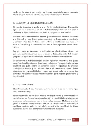 productos de moda a bajo precio y en lugares inapropiados destruyendo por
años la imagen de marca selecta y de prestigio de la empresa italiana.



6.3 SELECCION DE DISTRIBUIDORES AJENOS

De especial importancia resulta la selección de los distribuidores. Una posible
opción es dar la exclusiva a un único distribuidor importante en cada zona, a
cambio de un buen tratamiento del producto por parte del distribuidor.

Para seleccionar un distribuidor tenemos que considerar su solvencia financiera
y su historial, la cuota de mercado en esa categoría de producto, la experiencia
y conocimientos, los productos competidores o sustitutivos que vende, el
servicio post-venta y el tratamiento que dará a nuestro producto dentro de su
cartera,

Por otra parte en ocasiones la utilización de distribuidores ajenos crea
problemas por las diferencias en los objetivos, la deficiente gestión de la imagen
por parte de algunos distribuidores o un inadecuado servicio Post-venta.

La relación con el distribuidor ajeno se suele regular en un contrato en el que se
especifican las obligaciones y derechos de cada parte. De especial relevancia es
establecer que parte asume los diferentes costes y especificar las posibles
contingencias futuras y su solución. Desde el principio se deben definir
claramente las responsabilidades y pagos que asume cada parte para evitar
conflictos. Por ejemplo se debe definir claramente quién paga las promociones y
la publicidad.



6.4 FILIAL COMERCIAL

El establecimiento de una filial comercial propia supone un mayor coste y por
tanto un mayor riesgo.

El establecimiento de una filial permite un mayor control y conocimiento del
mercado exterior. En muchos sectores las mejores rentabilidades y márgenes, se
encuentran en los escalones más próximos al consumidor. Mediante una filial
propia la empresa puede acceder a sectores de alta rentabilidad sobre los que
establecer un cierto poder de mercado. La consolidación contable de las filiales
supone una mayor cifra de ingresos y unos mayores márgenes.




                   KOMACONSULTING |MG. JONTXU PARDO RODRIGUEZ-GASCH        29
 