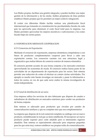 Las filiales propias, facilitan una gestión integrada y pueden facilitar una mejor
gestión de la información y de los stocks. Inditex propietaria de Zara prefiere
establecer filiales propias que les permiten un mejor control e integración.

El contar con diferentes filiales facilita realizar una planificación fiscal
internacional que tomando en consideración las peculiaridades fiscales de cada
país las aproveche para disminuir el coste fiscal total para la empresa. Las
filiales permiten aprovechar los mejores incentivos o subvenciones y los costes
fiscales bajos de ciertos países.



6.5 EXPORTACION MEDIANTE COOPERACION

6.5.1 Consorcios de Exportación

Mediante el consorcio de exportación, empresas domésticas competidoras o con
líneas de productos complementarios cooperan para llevar a cabo una
exportación común. Los consorcios cuentan con una estructura legal y
organizativa que realiza labores de comercio exterior de manera sistemática.

El consorcio permite acceder de una forma conjunta a los mercados exteriores
aprovechando las economías de escala. El consorcio realiza buena parte de las
actividades de un departamento de exportación para los socios. Este sistema
permite una reducción de costes al efectuar en común ciertas actividades. Por
ejemplo es mucho más barato investigar un mercado y pasar la información a
todos los socios, en vez de que cada socio realice la misma investigación de
modo independiente.



6.5.2 Canal de distribución de un socio.

Una empresa utiliza los servicios de otro fabricante que dispone de canales o
subsidiarias de distribución en mercados exteriores para vender sus productos
de forma conjunta.

Este sistema es adecuado para productos que circulan por canales de
comercialización similares y que no compiten sino que son complementarios.

La empresa que dispone de la red comercial completa su catálogo con un nuevo
producto, rentabilizando la red que ya tiene establecida. El incorporar un nuevo
producto puede suponer poco coste añadido pero si interesantes ingresos
añadidos. Este sistema es especialmente adecuado para empresas pequeñas
para las que sería muy costoso establecer sus propias redes de comercialización.

                   KOMACONSULTING |MG. JONTXU PARDO RODRIGUEZ-GASCH        30
 