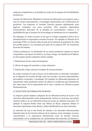 empresas competidoras y la pérdida por parte de la empresa de las habilidades
productivas.

Licencia de fabricación. Mediante la licencia de fabricación una empresa cede a
otra los ciertos conocimientos y tecnologías relacionados con la fabricación de
productos. Las empresas al conceder licencias generan rápidamente unos
ingresos constantes con poca inversión. Pero presenta importantes
inconvenientes derivados de la pérdida de conocimientos valiosos y la
posibilidad de que el receptor de la tecnología se transforme en un competidor.

Sin embargo, en ciertos sectores en los que la ventaja competitiva deriva de la
estandarización es importante conceder licencias. Por ejemplo la difusión de la
tecnología VHS y su triunfo sobre el resto de los sistemas de grabación de vídeo
fue posible gracias a la concesión por parte de la empresa JVC de numerosas
licencias del sistema.

Centros productivos. La instalación de un centro productivo supone un mayor
compromiso, una mayor inversión y un mayor riesgo. La instalación de fábricas
en otros países puede comportar ciertas ventajas:

1. Disminución de los costes de transporte.

2. Ahorro de pagos de aranceles y costes aduaneros

3. Fabricación a bajo coste por el empleo de recursos baratos.

En ciertas ocasiones lo que se busca con la fabricación en mercados extranjeros
no es disponer de recursos de bajo coste sino acceder a recursos especializados,
proveedores avanzados y tecnología. Por ejemplo los fabricantes japoneses de
automóviles están instalando centros de diseño en California para beneficiarse
del "saber hacer" de los especialistas de la zona y diseñar un vehículo al gusto
Norteamericano.

6.7 SELECCIÓN DE FORMAS DE ENTRADA

La empresa puede emplear cualquiera de las diferentes formas de acceso a los
mercados internacionales vistas anteriormente. Incluso es usual que una misma
empresa utilice a la vez diferentes formas de acceso en distintos mercados. Por
ejemplo la empresa Kelme tiene una fábrica en Rusia, empresas filiales en
mercados importantes como Brasil y utiliza distribuidores en otros mercados.

La selección de una u otra forma de entrada a los mercados internacionales
depende tanto de los factores internos de la empresa como estrategia, recursos,
conocimientos y la experiencia internacional como de factores externos
relacionados con la competencia, las características del mercado, las barreras y
                   KOMACONSULTING |MG. JONTXU PARDO RODRIGUEZ-GASCH      32
 
