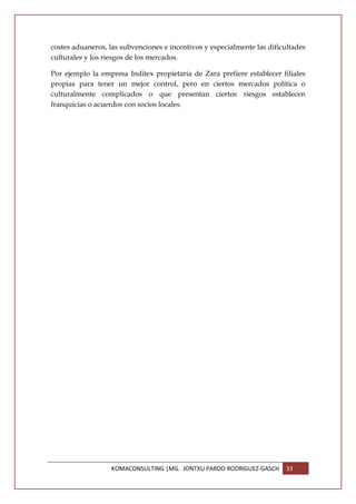 costes aduaneros, las subvenciones e incentivos y especialmente las dificultades
culturales y los riesgos de los mercados.

Por ejemplo la empresa Inditex propietaria de Zara prefiere establecer filiales
propias para tener un mejor control, pero en ciertos mercados política o
culturalmente complicados o que presentan ciertos riesgos establecen
franquicias o acuerdos con socios locales.




                   KOMACONSULTING |MG. JONTXU PARDO RODRIGUEZ-GASCH      33
 