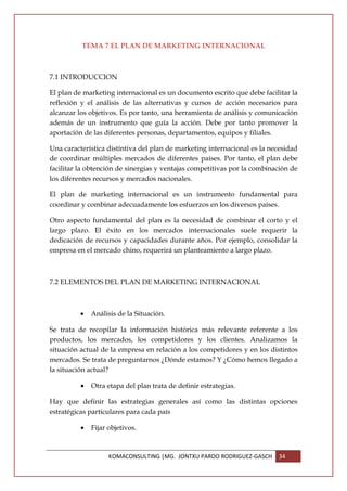 TEMA 7 EL PLAN DE MARKETING INTERNACIONAL



7.1 INTRODUCCION

El plan de marketing internacional es un documento escrito que debe facilitar la
reflexión y el análisis de las alternativas y cursos de acción necesarios para
alcanzar los objetivos. Es por tanto, una herramienta de análisis y comunicación
además de un instrumento que guía la acción. Debe por tanto promover la
aportación de las diferentes personas, departamentos, equipos y filiales.

Una característica distintiva del plan de marketing internacional es la necesidad
de coordinar múltiples mercados de diferentes países. Por tanto, el plan debe
facilitar la obtención de sinergias y ventajas competitivas por la combinación de
los diferentes recursos y mercados nacionales.

El plan de marketing internacional es un instrumento fundamental para
coordinar y combinar adecuadamente los esfuerzos en los diversos países.

Otro aspecto fundamental del plan es la necesidad de combinar el corto y el
largo plazo. El éxito en los mercados internacionales suele requerir la
dedicación de recursos y capacidades durante años. Por ejemplo, consolidar la
empresa en el mercado chino, requerirá un planteamiento a largo plazo.



7.2 ELEMENTOS DEL PLAN DE MARKETING INTERNACIONAL



          •   Análisis de la Situación.

Se trata de recopilar la información histórica más relevante referente a los
productos, los mercados, los competidores y los clientes. Analizamos la
situación actual de la empresa en relación a los competidores y en los distintos
mercados. Se trata de preguntarnos ¿Dónde estamos? Y ¿Cómo hemos llegado a
la situación actual?

          •   Otra etapa del plan trata de definir estrategias.

Hay que definir las estrategias generales así como las distintas opciones
estratégicas particulares para cada país

          •   Fijar objetivos.



                    KOMACONSULTING |MG. JONTXU PARDO RODRIGUEZ-GASCH      34
 