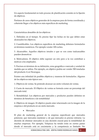 Un aspecto fundamental en todo proceso de planificación consiste en la fijación
de objetivos.

Partimos de unos objetivos generales de la empresa para de forma coordinada y
coherente llegar a los objetivos más específicos de marketing.



Características deseables de los objetivos:

1. Definidos en el tiempo. Es preciso fijar las fechas en las que deben estar
alcanzados los objetivos.

2. Cuantificables. Los objetivos específicos de marketing debemos formularlos
en términos numéricos. Por ejemplo vender 100 coches.

3. Alcanzables. Aquellos objetivos irreales o que se ven como inalcanzables
pueden desmotivar.

4. Motivadores. El objetivo debe suponer un reto pero a la vez contribuir a
motivar a los empleados.

5. Precisos en términos de su definición, zona geográfica o mercado y unidad de
medida que se utiliza. Por ejemplo, un objetivo podría ser vender 300 toneladas
del producto A en Nicaragua.

Existen una infinidad de posibles objetivos y maneras de formularlos. Algunos
de los objetivos más típicos son:

1. Objetivos de ventas. Se pretende alcanzar un cierto volumen de ventas.

2. Cuota de mercado. El Objetivo de ventas se formula como un porcentaje del
mercado total.

3. Rentabilidad. Los objetivos por mercados y productos pueden definirse en
términos de beneficios o de rentabilidad

4. Objetivos de imagen. El objetivo puede estar relacionado con la imagen de la
empresa o del producto en un cierto mercado.

          •   Mercados

El plan de marketing general de la empresa especificará que mercados
potenciar, que mercados mantener y de que mercados es preciso retirarse. La
decisión de eliminar mercados es una decisión crucial para la rentabilidad de
muchas empresas. Por ejemplo, Telepizza ha tenido éxito en ciertos países
donde el mercado está en crecimiento y la competencia es limitada. Sin
                   KOMACONSULTING |MG. JONTXU PARDO RODRIGUEZ-GASCH         35
 