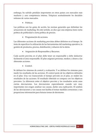 embargo, ha sufrido pérdidas importantes en otros países con mercados más
maduros y una competencia intensa. Telepizza acertadamente ha decidido
retirarse de varios mercados.

          •   Políticas.

Las políticas son las guías de acción, las normas generales que delimitan las
actuaciones de marketing. En este sentido, se dice que una empresa tiene cierta
política de publicidad o cierta política de precios.

          •   Programación de acciones.

Las diferentes acciones de marketing previstas deben definirse en el tiempo. Se
trata de especificar la utilización de las herramientas del marketing operativo, la
gestión de productos, precios, distribución y refuerzo de la oferta.

          •   Asignación de Responsables y Recursos.

Cada acción prevista en el plan debe tener un responsable o debe deducirse
fácilmente el área responsable. El plan asignará personas, medios y dinero a las
diferentes acciones.

          •   Control.

Se definen los sistemas de control y evaluación. Y se definen los sistemas para
medir los resultados de las acciones. El control parte de los objetivos definidos
en el plan. Una vez transcurrido el tiempo previsto en el plan, se miden los
resultados de las acciones. El resultado obtenido se compara con los objetivos
previstos. La diferencia entre el objetivo previsto y los resultados serán unas
ciertas desviaciones. Las desviaciones especialmente cuando son muy
importantes nos exigen analizar sus causas, darles una explicación. El análisis
de las desviaciones y sus causas nos facilita el tomar medidas correctoras y nos
proporciona información para futuras tomas de decisiones.




                    KOMACONSULTING |MG. JONTXU PARDO RODRIGUEZ-GASCH        36
 