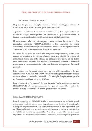 TEMA 8 EL PRODUCTO EN EL MIX INTERNACIONAL



      8.1 ATRIBUTOS DEL PRODUCTO

El producto presenta múltiples atributos físicos, psicológicos incluso el
consumidor asocia aspectos sociológicos a los productos.

A partir de los atributos el consumidor forma una IMAGEN del producto en su
cerebro. La imagen no siempre coincide con la realidad que mide la ciencia. La
imagen es una construcción mental compleja con múltiples aspectos.

El consumidor relaciona estereotipos o características humanas con los
productos, asignando PERSONALIDADES a los productos. De forma
consciente o inconsciente asigna a un coche una personalidad simpática como al
"escarabajo" o ser joven, masculino, deportivo o moderno.

La mente del consumidor sintetiza la imagen de los productos y coloca unas
marcas en relación a las demás. Cuando tiene que decidir la compra el
consumidor evalúa una lista limitada de productos que coloca en su mente
unos en relación a los otros. Esta posición que una marca ocupa en la mente del
consumidor se encuentra también en función de uno o unos pocos atributos del
producto.

Esta posición que la marca ocupa en el cerebro del consumidor es lo que
denominamos POSICIONAMIENTO. Para el marketing la batalla entre marcas
se desarrolla en la mente del consumidor. Por ejemplo, Telepizza tiene ganada
en España la posición de pizza por teléfono.

Para el marketing "la verdad", lo que importa fundamentalmente son las
PERCEPCIONES de los consumidores. Lo que el consumidor percibe de
nuestra marca y la construcción mental que realiza en su cerebro.



8.2 LA CALIDAD DEL PRODUCTO

Para el marketing la calidad del producto se relaciona con los atributos que el
consumidor percibe y valora como importantes en su decisión. Si por ejemplo
conseguimos que el televisor que fabricamos se encienda en 1 segundo en vez
de 2 hemos obtenido una impresionante mejora desde el punto de vista técnico
y medido en tiempo de encendido. Pero si el consumidor no considera
importante esa diferencia en el tiempo de encendido o no es capaz de percibirla


                  KOMACONSULTING |MG. JONTXU PARDO RODRIGUEZ-GASCH       37
 
