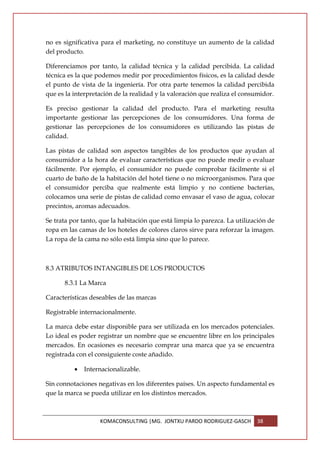 no es significativa para el marketing, no constituye un aumento de la calidad
del producto.

Diferenciamos por tanto, la calidad técnica y la calidad percibida. La calidad
técnica es la que podemos medir por procedimientos físicos, es la calidad desde
el punto de vista de la ingeniería. Por otra parte tenemos la calidad percibida
que es la interpretación de la realidad y la valoración que realiza el consumidor.

Es preciso gestionar la calidad del producto. Para el marketing resulta
importante gestionar las percepciones de los consumidores. Una forma de
gestionar las percepciones de los consumidores es utilizando las pistas de
calidad.

Las pistas de calidad son aspectos tangibles de los productos que ayudan al
consumidor a la hora de evaluar características que no puede medir o evaluar
fácilmente. Por ejemplo, el consumidor no puede comprobar fácilmente si el
cuarto de baño de la habitación del hotel tiene o no microorganismos. Para que
el consumidor perciba que realmente está limpio y no contiene bacterias,
colocamos una serie de pistas de calidad como envasar el vaso de agua, colocar
precintos, aromas adecuados.

Se trata por tanto, que la habitación que está limpia lo parezca. La utilización de
ropa en las camas de los hoteles de colores claros sirve para reforzar la imagen.
La ropa de la cama no sólo está limpia sino que lo parece.



8.3 ATRIBUTOS INTANGIBLES DE LOS PRODUCTOS

      8.3.1 La Marca

Características deseables de las marcas

Registrable internacionalmente.

La marca debe estar disponible para ser utilizada en los mercados potenciales.
Lo ideal es poder registrar un nombre que se encuentre libre en los principales
mercados. En ocasiones es necesario comprar una marca que ya se encuentra
registrada con el consiguiente coste añadido.

          •   Internacionalizable.

Sin connotaciones negativas en los diferentes países. Un aspecto fundamental es
que la marca se pueda utilizar en los distintos mercados.



                   KOMACONSULTING |MG. JONTXU PARDO RODRIGUEZ-GASCH         38
 
