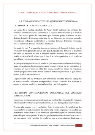 TEMA 1. INTRODUCCION AL MARKETING INTERNACIONAL



      1. 1 TEORIAS EXPLICATIVAS DEL COMERCIO INTERNACIONAL

1.1.1 TEORIA DE LA VENTAJA ABSOLUTA

La teoría de la ventaja absoluta de Adam Smith defiende las ventajas del
comercio internacional para incrementar la riqueza de las naciones y el nivel de
vida. Esta teoría parte de considerar que distintos países disfrutan de una
distinta dotación de recursos naturales. Al ser diferentes los recursos naturales
presentes en cada país, también lo es la cantidad de horas de trabajo necesarias
para la obtención de cada unidad de producto.

En un cierto país A se necesitará un menor número de horas de trabajo para la
obtención de un producto que en otro país B. Igualmente debido a la diferente
dotación de recursos el país B necesita menos recursos para producir otro
producto. Adam Smith afirma que el país A se debe especializar en el producto
que obtiene con menor número recursos.

Si cada país se especializa en el producto que requiere menos horas de trabajo y
luego comercia con los otros países para obtener el resto de los productos, se
consigue un mayor nivel de vida. Por tanto, cuando los países no comercian
tienen que producir dentro de sus fronteras todos los productos lo que resulta
en una producción total menor.

La producción total de productos con una misma cantidad de horas trabajadas
es mayor cuando cada país se especializa y luego comercia. Por lo tanto, el
comercio internacional incrementa el nivel de vida de los países.



1.1.2 TEORIAS CONTEMPORANEAS EXPLICATIVAS DEL COMERCIO
INTERNACIONAL

Numerosas teorías parciales han tratado de explicar la existencia del comercio
internacional. Son teorías que se enfocan en un área de la gestión empresarial.

Teorías relacionadas con el marketing. Estas teorías parten del análisis de los
consumidores y del desarrollo del marketing en las empresas. Se constata un
incremento en la diversidad de productos demandados por los consumidores y
ofertados por las empresas. A medida que la economía se desarrolla se observa
un incremento en la variedad de productos que se comercializan. Cada vez es


                   KOMACONSULTING |MG. JONTXU PARDO RODRIGUEZ-GASCH       3
 
