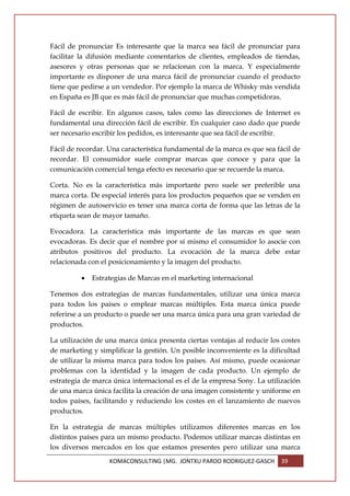 Fácil de pronunciar Es interesante que la marca sea fácil de pronunciar para
facilitar la difusión mediante comentarios de clientes, empleados de tiendas,
asesores y otras personas que se relacionan con la marca. Y especialmente
importante es disponer de una marca fácil de pronunciar cuando el producto
tiene que pedirse a un vendedor. Por ejemplo la marca de Whisky más vendida
en España es JB que es más fácil de pronunciar que muchas competidoras.

Fácil de escribir. En algunos casos, tales como las direcciones de Internet es
fundamental una dirección fácil de escribir. En cualquier caso dado que puede
ser necesario escribir los pedidos, es interesante que sea fácil de escribir.

Fácil de recordar. Una característica fundamental de la marca es que sea fácil de
recordar. El consumidor suele comprar marcas que conoce y para que la
comunicación comercial tenga efecto es necesario que se recuerde la marca.

Corta. No es la característica más importante pero suele ser preferible una
marca corta. De especial interés para los productos pequeños que se venden en
régimen de autoservicio es tener una marca corta de forma que las letras de la
etiqueta sean de mayor tamaño.

Evocadora. La característica más importante de las marcas es que sean
evocadoras. Es decir que el nombre por sí mismo el consumidor lo asocie con
atributos positivos del producto. La evocación de la marca debe estar
relacionada con el posicionamiento y la imagen del producto.

          •   Estrategias de Marcas en el marketing internacional

Tenemos dos estrategias de marcas fundamentales, utilizar una única marca
para todos los países o emplear marcas múltiples. Esta marca única puede
referirse a un producto o puede ser una marca única para una gran variedad de
productos.

La utilización de una marca única presenta ciertas ventajas al reducir los costes
de marketing y simplificar la gestión. Un posible inconveniente es la dificultad
de utilizar la misma marca para todos los países. Así mismo, puede ocasionar
problemas con la identidad y la imagen de cada producto. Un ejemplo de
estrategia de marca única internacional es el de la empresa Sony. La utilización
de una marca única facilita la creación de una imagen consistente y uniforme en
todos países, facilitando y reduciendo los costes en el lanzamiento de nuevos
productos.

En la estrategia de marcas múltiples utilizamos diferentes marcas en los
distintos países para un mismo producto. Podemos utilizar marcas distintas en
los diversos mercados en los que estamos presentes pero utilizar una marca
                   KOMACONSULTING |MG. JONTXU PARDO RODRIGUEZ-GASCH       39
 