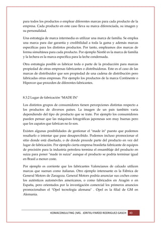 para todos los productos o emplear diferentes marcas para cada producto de la
empresa. Cada producto en este caso lleva su marca diferenciada, su imagen y
su personalidad.

Una estrategia de marca intermedia es utilizar una marca de familia. Se emplea
una marca para dar garantía y credibilidad a toda la gama y además marcas
específicas para los distintos productos. Por tanto, empleamos dos marcas de
forma simultánea para cada producto. Por ejemplo Nestlé es la marca de familia
y la lechera es la marca específica para la leche condensada.

Otra estrategia posible es fabricar toda o parte de la producción para marcas
propiedad de otras empresas fabricantes o distribuidoras. Este es el caso de las
marcas de distribuidor que son propiedad de una cadena de distribución pero
fabricadas otras empresas. Por ejemplo los productos de la marca Continente o
Hipercor que proceden de diferentes fabricantes.



8.3.2 Lugar de fabricación "MADE IN"

Los distintos grupos de consumidores tienen percepciones distintas respecto a
los productos de diversos países. La imagen de un país también varía
dependiendo del tipo de producto que se trate. Por ejemplo los consumidores
pueden pensar que las máquinas fotográficas japonesas son muy buenas pero
que los zapatos que fabrican no lo son.

Existen algunas posibilidades de gestionar el "made in" puesto que podemos
resaltarlo o intentar que pase desapercibido. Podemos incluso promocionar el
sitio donde está diseñado, o de donde procede parte del producto en vez del
lugar de fabricación. Por ejemplo cierta empresa brasileña fabricante de equipos
de precisión para la industria petrolera termina el ensamblaje del producto en
suiza para poner "made in suiza" aunque el producto se podría terminar igual
en Brasil a menor coste.

Por ejemplo es corriente que los fabricantes Valencianos de calzado utilicen
marcas que suenan como italianas. Otro ejemplo interesante es la Fábrica de
General Motors de Zaragoza. General Motors podría anunciar sus coches como
los auténticos automóviles americanos, o como fabricados en Aragón o en
España, pero orientados por la investigación comercial los primeros anuncios
promocionaban el "Opel tecnología alemana" . Opel es la filial de GM en
Alemania.




                   KOMACONSULTING |MG. JONTXU PARDO RODRIGUEZ-GASCH      40
 