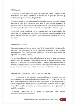 8.3.4 Garantía

La garantía es una obligación legal en numerosos países. Además es un
instrumento que puede contribuir a mejorar la imagen del producto y
contribuir a mejorar las ventas del producto.

Es preciso decidir si proporcionamos la misma garantía en todos los países o
distintas en cada país. Podemos hacer que la garantía que acompaña al
producto sirva en otro o incluir ciertas restricciones. En ocasiones se utiliza el
sistema de garantías para evitar las importaciones paralelas o el mercado gris.

La garantía puede emplearse como estrategia para dar credibilidad a los
productos. Por ejemplo los fabricantes japoneses de electrodomésticos están
dando muchos más años de garantía para demostrar la superioridad de sus
productos.



8.3.5 Servicios añadidos

En una economía moderna la mayor parte de la producción la constituyen los
servicios. Para la comercialización de numerosos productos en los mercados
internacionales, una parte vital es garantizar los servicios post venta, los
repuestos y la asistencia técnica.

Por tanto, en el marketing internacional es una variable de suma importancia
decidir sobre los servicios complementarios que se proporcionan en cada
mercado. El fabricante de maquinaria pesada Carterpillar garantiza en todo el
mundo los repuestos en un plazo mínimo. Esto le permite cobrar un mayor
precio que sus competidores asiáticos y mantener el éxito de sus ventas.



8.4 PLANIFICACION Y DESARROLLO DE PRODUCTOS

       La mayoría de las empresas no comercializan un producto sino una
amplia variedad. Se hace por tanto precisa una GESTION CONJUNTA y activa
de la gama de productos. En el marketing internacional es preciso gestionar la
cartera de productos internacionales y coordinar los diferentes mercados para
aprovechar posibles economías y ventajas generadas por la presencia en
múltiples mercados.

La gestión coordinada de la            gama     de   productos    debe    atender
fundamentalmente a dos variables:


                   KOMACONSULTING |MG. JONTXU PARDO RODRIGUEZ-GASCH        41
 