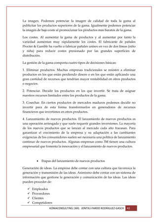 La imagen. Podemos potenciar la imagen de calidad de toda la gama al
publicitar los productos superiores de la gama. Igualmente podemos potenciar
la imagen de bajo coste al promocionar los productos más baratos de la gama.

Los costes. Al aumentar la gama de productos y al aumentar por tanto la
variedad aumentan muy rápidamente los costes. El fabricante de pañales
Procter & Gamble ha vuelto a fabricar pañales unisex en vez de dos líneas (niño
y niña) para reducir costes presionado por las grandes superficies de
distribución.

La gestión de la gama comporta cuatro tipos de decisiones básicas:

1. Eliminar productos. Muchas empresas tradicionales se resisten a eliminar
productos en los que están perdiendo dinero o en los que están aplicando una
gran cantidad de recursos que tendrían mayor rentabilidad en otros productos
o negocios.

2. Potenciar. Decidir los productos en los que invertir. Se trata de asignar
nuestros recursos limitados entre los productos de la gama.

3. Cosechar. En ciertos productos de mercados maduros podemos decidir no
invertir para de esta forma transformarlos en generadores de recursos
financieros que invertimos en otros productos.

4. Lanzamiento de nuevos productos. El lanzamiento de nuevos productos es
una operación arriesgada y que suele requerir grandes inversiones. La mayoría
de los nuevos productos que se lanzan al mercado cada año fracasan. Para
garantizar el crecimiento de la empresa y su adaptación a las cambiantes
exigencias de los consumidores suelen ser necesaria una política de lanzamiento
continuo de nuevos productos. Algunas empresas como 3M tienen una cultura
empresarial que fomenta la innovación y el lanzamiento de nuevos productos.



         •   Etapas del lanzamiento de nuevos productos

Generación de ideas. La empresa debe contar con una cultura que favorezca la
generación y transmisión de las ideas. Asimismo debe contar con un sistema de
información que gestione la generación y comunicación de las ideas. Las ideas
pueden proceder de:

      Empleados
      Proveedores
      Clientes
      Competidores
                  KOMACONSULTING |MG. JONTXU PARDO RODRIGUEZ-GASCH       42
 