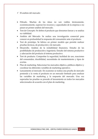 El análisis del mercado



•   Filtrado. Muchas de las ideas no son viables técnicamente,
    económicamente, superan los recursos y capacidades de la empresa o no
    pasan un primer análisis del mercado.
•   Test de Concepto. Se define el producto que deseamos lanzar y se analiza
    su viabilidad.
•   Análisis del Mercado. Se realiza una investigación comercial para
    conocer en profundidad la respuesta del consumidor ante el producto.
•   Test de prototipo. Se fabrica un primer modelo que permite realizar
    pruebas técnicas, de producción y de mercado.
•   Desarrollo. Análisis de la rentabilidad financiera. Estudio de las
    posibilidades de producción e ingeniería. Estudio del sistema productivo
    y adecuación del producto al sistema productivo.
•   Test de producto. Comprobar la seguridad, facilidad de uso, reacciones
    del consumidor, durabilidad, necesidades de mantenimiento y tipos de
    averías.
•   Plan de marketing. Seleccionar los mercados objetivo, públicos objetivo y
    coordinar las diferentes variables de marketing operativo.
•   Lanzamiento al mercado. En ocasiones se realiza una prueba de mercado
    poniendo a la venta el producto en un mercado limitado para analizar
    las variables de marketing y la respuesta del mercado. Una vez
    superadas las pruebas se procede al lanzamiento en todos los mercados
    seleccionados de acuerdo con el plan de marketing.




                KOMACONSULTING |MG. JONTXU PARDO RODRIGUEZ-GASCH      43
 