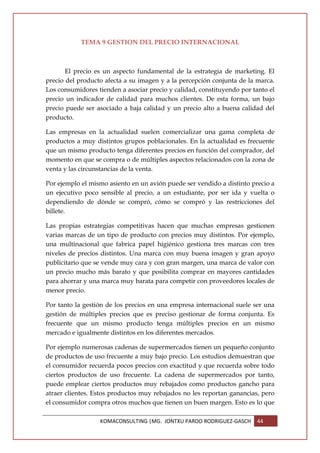 TEMA 9 GESTION DEL PRECIO INTERNACIONAL



       El precio es un aspecto fundamental de la estrategia de marketing. El
precio del producto afecta a su imagen y a la percepción conjunta de la marca.
Los consumidores tienden a asociar precio y calidad, constituyendo por tanto el
precio un indicador de calidad para muchos clientes. De esta forma, un bajo
precio puede ser asociado a baja calidad y un precio alto a buena calidad del
producto.

Las empresas en la actualidad suelen comercializar una gama completa de
productos a muy distintos grupos poblacionales. En la actualidad es frecuente
que un mismo producto tenga diferentes precios en función del comprador, del
momento en que se compra o de múltiples aspectos relacionados con la zona de
venta y las circunstancias de la venta.

Por ejemplo el mismo asiento en un avión puede ser vendido a distinto precio a
un ejecutivo poco sensible al precio, a un estudiante, por ser ida y vuelta o
dependiendo de dónde se compró, cómo se compró y las restricciones del
billete.

Las propias estrategias competitivas hacen que muchas empresas gestionen
varias marcas de un tipo de producto con precios muy distintos. Por ejemplo,
una multinacional que fabrica papel higiénico gestiona tres marcas con tres
niveles de precios distintos. Una marca con muy buena imagen y gran apoyo
publicitario que se vende muy cara y con gran margen, una marca de valor con
un precio mucho más barato y que posibilita comprar en mayores cantidades
para ahorrar y una marca muy barata para competir con proveedores locales de
menor precio.

Por tanto la gestión de los precios en una empresa internacional suele ser una
gestión de múltiples precios que es preciso gestionar de forma conjunta. Es
frecuente que un mismo producto tenga múltiples precios en un mismo
mercado e igualmente distintos en los diferentes mercados.

Por ejemplo numerosas cadenas de supermercados tienen un pequeño conjunto
de productos de uso frecuente a muy bajo precio. Los estudios demuestran que
el consumidor recuerda pocos precios con exactitud y que recuerda sobre todo
ciertos productos de uso frecuente. La cadena de supermercados por tanto,
puede emplear ciertos productos muy rebajados como productos gancho para
atraer clientes. Estos productos muy rebajados no les reportan ganancias, pero
el consumidor compra otros muchos que tienen un buen margen. Esto es lo que

                  KOMACONSULTING |MG. JONTXU PARDO RODRIGUEZ-GASCH       44
 