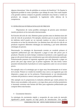 algunos denominan "islas de pérdidas en océanos de beneficios". En España la
legislación prohíbe la venta a pérdidas o por debajo de coste. Pero nada impide
a las grandes cadenas comprar en grandes cantidades muy barato y vender un
producto sin margen, respetando la legislación sobre defensa de la
competencia.



9.1 ESTRATEGIAS INTERNACIONALES DE PRECIOS

       Disponemos de varias posibles estrategias de precios para introducir
nuestro producto en los mercados internacionales.

En Función del ciclo de vida. Distintos países pueden estar en distintas fases del
ciclo de vida de un producto. Por ejemplo, mientras que en un país el mercado
de telefonía móvil puede ser un mercado maduro en otros el mercado se
encuentra en su fase de introducción. Las distintas fases del ciclo de vida de un
producto requieren diferentes estrategias de marketing y por tanto diferentes
estrategias de precios.

Descremado. La estrategia de descremado consiste en venderle primero al
segmento poblacional que está dispuesto a pagar el más alto precio por el
producto. Durante un cierto tiempo vendemos el producto a este segmento que
paga un alto precio hasta que consideramos que está suficientemente explotado.
Posteriormente pasamos al siguiente segmento que está dispuesto a pagar un
precio alto pero algo menor que el primer segmento. De esta forma vamos
pasando introduciendo el producto en varios segmentos cada vez con un menor
precio.

Por ejemplo esta es la estrategia que se sigue muy frecuentemente en el sector
de la moda. Primero se venden los modelos muy caros a un segmento que está
dispuesto a pagar por ser los primeros. Posteriormente se van introduciendo
variantes del producto a menor coste para otros segmentos poblacionales.

Otro ejemplo nos lo proporciona la industria editorial que vende primero los
libros como novedades a alto precio y con tapa dura, para en fechas posteriores
ir lanzando versiones más baratas del libro para segmentos poblacionales que
compran libros más baratos.



   •   Crecimiento Intensivo

La estrategia de crecimiento rápido y ocupación de una cuota de mercado
significativa puede requerir un bajo precio de introducción. Una posible
                   KOMACONSULTING |MG. JONTXU PARDO RODRIGUEZ-GASCH        45
 