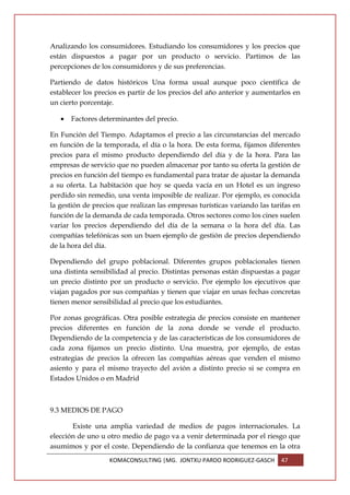 Analizando los consumidores. Estudiando los consumidores y los precios que
están dispuestos a pagar por un producto o servicio. Partimos de las
percepciones de los consumidores y de sus preferencias.

Partiendo de datos históricos Una forma usual aunque poco científica de
establecer los precios es partir de los precios del año anterior y aumentarlos en
un cierto porcentaje.

   •   Factores determinantes del precio.

En Función del Tiempo. Adaptamos el precio a las circunstancias del mercado
en función de la temporada, el día o la hora. De esta forma, fijamos diferentes
precios para el mismo producto dependiendo del día y de la hora. Para las
empresas de servicio que no pueden almacenar por tanto su oferta la gestión de
precios en función del tiempo es fundamental para tratar de ajustar la demanda
a su oferta. La habitación que hoy se queda vacía en un Hotel es un ingreso
perdido sin remedio, una venta imposible de realizar. Por ejemplo, es conocida
la gestión de precios que realizan las empresas turísticas variando las tarifas en
función de la demanda de cada temporada. Otros sectores como los cines suelen
variar los precios dependiendo del día de la semana o la hora del día. Las
compañías telefónicas son un buen ejemplo de gestión de precios dependiendo
de la hora del día.

Dependiendo del grupo poblacional. Diferentes grupos poblacionales tienen
una distinta sensibilidad al precio. Distintas personas están dispuestas a pagar
un precio distinto por un producto o servicio. Por ejemplo los ejecutivos que
viajan pagados por sus compañías y tienen que viajar en unas fechas concretas
tienen menor sensibilidad al precio que los estudiantes.

Por zonas geográficas. Otra posible estrategia de precios consiste en mantener
precios diferentes en función de la zona donde se vende el producto.
Dependiendo de la competencia y de las características de los consumidores de
cada zona fijamos un precio distinto. Una muestra, por ejemplo, de estas
estrategias de precios la ofrecen las compañías aéreas que venden el mismo
asiento y para el mismo trayecto del avión a distinto precio si se compra en
Estados Unidos o en Madrid



9.3 MEDIOS DE PAGO

       Existe una amplia variedad de medios de pagos internacionales. La
elección de uno u otro medio de pago va a venir determinada por el riesgo que
asumimos y por el coste. Dependiendo de la confianza que tenemos en la otra
                   KOMACONSULTING |MG. JONTXU PARDO RODRIGUEZ-GASCH        47
 