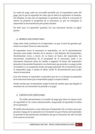 La orden de pago suele ser revocable (anulable por el importador) antes del
pago, por lo que la seguridad de cobro que le ofrece al exportador es limitada.
No obstante, en este caso el exportador se quedaría sin cobrar la venta pero al
menos no perdería la propiedad de la mercancía, ya que no entregaría al
importador la documentación para poder retirarla.

En todo caso, el exportador quedaría con una mercancía situada en algún
puerto.



   e) REMESA DOCUMENTARIA

Exige tener cierta confianza en el importador, ya que el nivel de garantía que
ofrece no es total. Tiene un coste elevado.

El exportador envía la mercancía al importador, no así la documentación
necesaria para poder retirarla de la aduana o del depósito del transportista.
Paralelamente envía a través de su banco al banco del importador los
documentos acreditativos de la propiedad de la mercancía, junto a un
documento financiero (letra de cambio o pagarés). El banco del importador
presenta el documento financiero a su cliente para que proceda a su pago (venta
al contado) o a su aceptación (venta con pago aplazado). En el momento en que
el importador paga o acepta el efecto recibe la documentación para poder
retirar la mercancía.

Con este sistema el exportador se garantiza que no va a entregar la propiedad
de la mercancía hasta que el importador pague o acepte el efecto.

Puede suceder que el importador acepte la letra de cambio, pero que llegado el
momento de su vencimiento no proceda a su pago.



   f) CRÉDITO DOCUMENTARIO

       El crédito documentario es el medio de pago que ofrece un mayor nivel
de seguridad en las ventas internacionales, asegurando al exportador el cobro
de su operación.

El crédito documentario es una orden que el importador da a su banco para que
proceda al pago de la operación en el momento en que el banco del exportador
le presente la documentación acreditativa de que la mercancía ha sido enviada
de la manera convenida.


                  KOMACONSULTING |MG. JONTXU PARDO RODRIGUEZ-GASCH       50
 