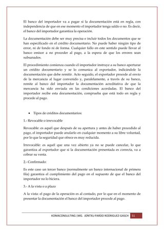 El banco del importador va a pagar si la documentación está en regla, con
independencia de que en ese momento el importador tenga saldo o no. Es decir,
el banco del importador garantiza la operación.

La documentación debe ser muy precisa e incluir todos los documentos que se
han especificado en el crédito documentario. No puede haber ningún tipo de
error, ni de fondo ni de forma. Cualquier fallo en este sentido puede llevar al
banco emisor a no proceder al pago, a la espera de que los errores sean
subsanados.

El procedimiento comienza cuando el importador instruye a su banco aperturar
un crédito documentario y se lo comunica al exportador, indicándole la
documentación que debe remitir. Acto seguido, el exportador procede al envío
de la mercancía al lugar convenido y, paralelamente, a través de su banco,
remite al banco del importador la documentación acreditativa de que la
mercancía ha sido enviada en las condiciones acordadas. El banco del
importador recibe esta documentación, comprueba que está todo en regla y
procede al pago.



   •   Tipos de créditos documentarios:

1.- Revocable o irrevocable

Revocable: es aquél que después de su apertura y antes de haber procedido al
pago, el importador puede anularlo en cualquier momento a su libre voluntad,
por lo que la seguridad que ofrece es muy reducida.

Irrevocable: es aquél que una vez abierto ya no se puede cancelar, lo que
garantiza al exportador que si la documentación presentada es correcta, va a
cobrar su venta.

2.- Confirmado:

Es este caso un tercer banco (normalmente un banco internacional de primera
fila) garantiza el cumplimiento del pago en el supuesto de que el banco del
importador no lo hiciera.

3.- A la vista o a plazo

A la vista: el pago de la operación es al contado, por lo que en el momento de
presentar la documentación el banco del importador procede al pago.




                    KOMACONSULTING |MG. JONTXU PARDO RODRIGUEZ-GASCH    51
 